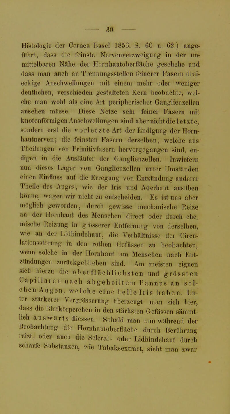 Histologie der Cornea Basel 1856. S. 60 u. 62.) ange- führt, dass die feinste Nervenverzweigung in der un- mittelbaren Nähe der Hornhantoberftäche geschehe und dass man auch an Trennungsstellcn feinerer Fasern drei- eckige Anschwellungen mit einem mehr oder weniger deutlichen, verschieden gestalteten Kern beobachte, wel- che man wohl als eine Art peripherischer Ganglienzellen ansehen mtlsse. Diese Netze sehr feiner Fasern mit knotenförmigen Anschwellungen sind aber nicht die letzte, sondern erst die vorletzte Art der Endigung derllorn- hautnerven; die feinsten Fasern derselben, welche aus Theilungen von Primitivfasern hervorgegangen sind, en- digen in die Ausläufer der Ganglienzellen. Inwiefern nun dieses Lager von Ganglienzellen unter Umständen einen Einfluss auf die Erregung von Entzündung anderer Theile des Auges, wie der Iris und Aderhaut ausüben könne, wagen wir nicht zu entscheiden. Es ist uns aber möglich geworden, durch gewisse mechanische Reize aü der Hornhaut des Menschen direct oder durch che. mische Reizung in grösserer Entfernung von derselben, wie an der Lidbindehaut, die Verhältnisse der Circu- lationsstörung in den rothen Gefässen zu beobachten, wenn solche in der Hornhaut am Menschen nach Ent- zündungen zurückgeblieben sind. Am meisten eignen sich hierzu die oberflächlichsten und grössten Capillarcn nach abgeheiltem Pannus an sol- chen Augen, welche eine helle Iris haben. Un- ter stärkerer Yergrösserung überzeugt man sich hier, dass die Blutkörperchen in den stärksten Gelassen sämmt- lieh auswärts fliessen. Sobald man nun während der Beobachtung die Hornhautoberfläche durch Berührung reizt, oder auch die Sclcral- oder Lidbindehaut durch scharfe Substanzen, wie Tabaksextract, sieht man zwar