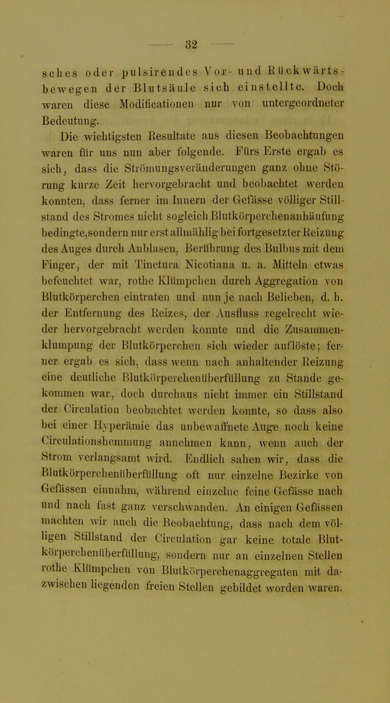 sches oder pulsiren d es Vor- und Rückwärts - bewegen der Blutsäule sich einstellte. Doch waren diese Modifikationen nur von untergeordneter Bedeutung. Die wichtigsten Resultate aus diesen Beobachtungen waren für uns nun aber folgende. Fürs Erste ergab es sich, dass die Ströniungsveränderuugen ganz ohne Stö- rung kurze Zeit hervorgebracht und beobachtet werden konnten, dass ferner im Innern der Gefässe völliger Still- stand des Stromes nicht sogleich Blutkörperchenanhäufung bedingte,sondern nur erst alhnählig bei fortgesetzter Reizung des Auges durch Anblasen, Berührung des Bulbus mit dem Finger, der mit Tinctura Nicotiana u. a. Mitteln etwas befeuchtet war, rothe Klümpchen durch Aggregation von Blutkörperchen eintraten und nun je nach Belieben, d. h. der Entfernung des Reizes, der Ausfluss regelrecht wie- der hervorgebracht werden konnte und die Zusammen- klumpnhg der Blutkörperchen sieh wieder auflöste; fer- ner ergab es sich, dass wenn nach anhaltender Reizung eine deutliche ßlutkörperchenüberfüllung zu Stande ge- kommen war, doch durchaus nicht immer ein .stillstand der Circulation beobachtet werden konnte, so dass also bei einer Hyperämie das unbewaffnete Auge noch keine Circulationshemmung annehmen kann, wenn auch der Strom verlangsamt wird. Endlich sahen wir, dass die Blutkörperchenüberfüllung oft nur einzelne Bezirke von Gefässen einnahm, während einzelne feine Gefässe nach und nach fast ganz verschwanden. An einigen Gefässen machten wir auch die Beobachtung, dass nach dem völ- ligen Stillstand der Circulation gar keine totale Blut- körperchenüberfüllung, sondern nur an einzelnen Stellen rothe Klümpchen von Blutkörperchenaggregaten mit da- zwischen liegenden freien Stellen gebildet worden waren.