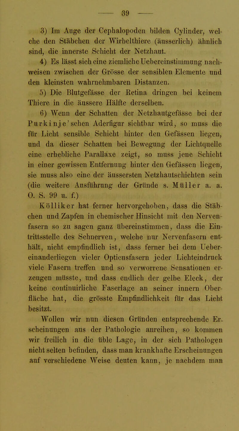 3) Im Auge der Cephalopoden bilden Cylinder, wel- che den Stäbchen der Wirbelthiere (äusserlich) ähnlich sind, die innerste Schicht der Netzhaut. 4) Es lässt sich eine ziemliche Uebereinstimmung nach- weisen zwischen der Grösse der sensiblen Elemente und den kleinsten wahrnehmbaren Distanzen. 5) Die Blutgefässe der Retina dringen bei keinem Thiere in die äussere Hälfte derselben. 6) Wenn der Schatten der Netzhautgefässe bei der Purki nj e'sehen Aderfigur sichtbar wird, so muss die für Licht sensible Schicht hinter den Gefässen liegen, und da dieser Schatten bei Bewegung der Lichtquelle eine erhebliche Parallaxe zeigt, so muss jene Schicht in einer gewissen Entfernung hinter den Gefässen liegen, sie muss also eine der äussersten Netzhautschichten sein (die weitere Ausführung der Gründe s. Müller a. a. 0. S. 99 u. f.) Kölliker hat ferner hervorgehoben, dass die Stäb- chen und Zapfen iu chemischer Hinsicht mit den Nerven- fasern so zu sagen ganz übereinstimmen, dass die Ein- trittsstelle des Sehnerven, welche nur Nervenfasern ent- hält, nicht empfindlich ist, dass ferner bei dem Ueber- einanderliegen vieler Opticusfasern jeder Lichteindruck viele Fasern treffen und so verworrene Sensationen er- zeugen müsste, und dass endlich der gelbe Eleck, der keine continuirliche Faserlage an seiner innern Ober- fläche hat, die grösste Empfindlichkeit für das Licht besitzt. Wollen wir nun diesen Gründen entsprechende Er- scheinungen aus der Pathologie anreihen, so kommen wir freilich in die üble Lage, in der sich Pathologen nicht selten befinden, dass man krankhafte Erscheinungen auf verschiedene Weise deuten kann, je nachdem man