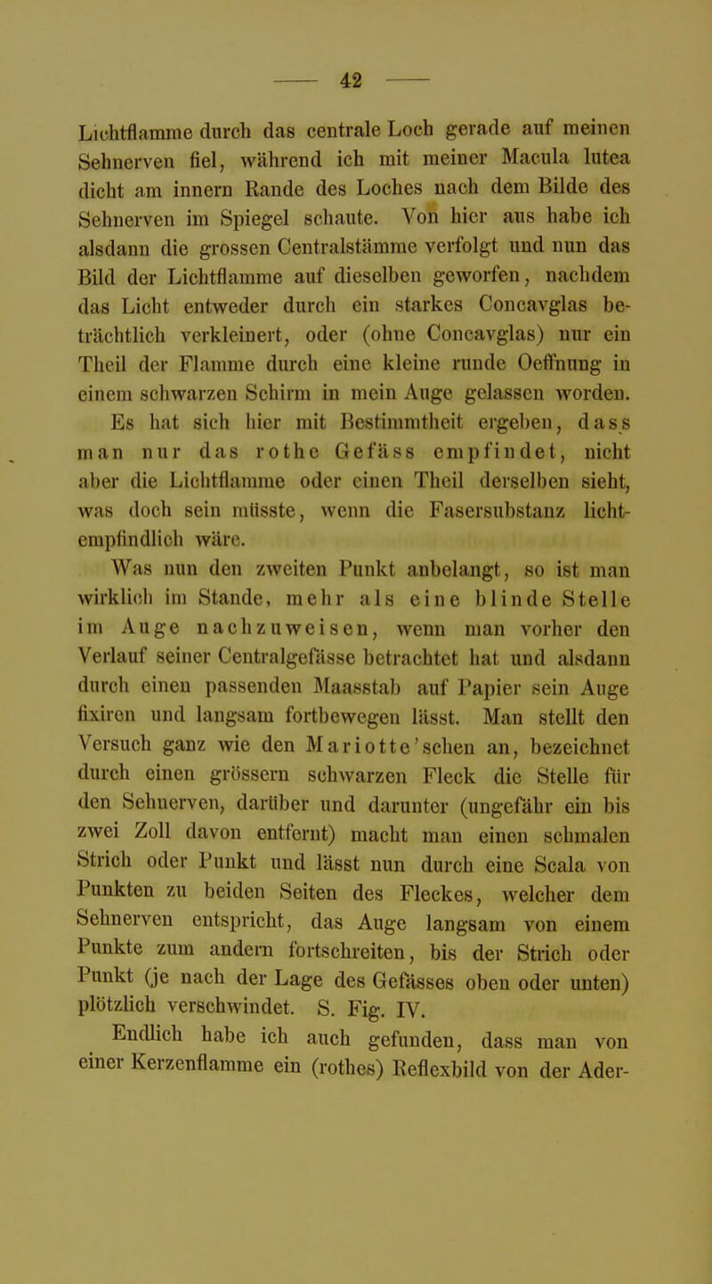 Lichtflamme durch das centrale Loch gerade auf meinen Sehnerven fiel, während ich mit meiner Macula lutea dicht am innern Rande des Loches nach dem Bilde des Sehnerven im Spiegel schaute. Von hier aus habe ich alsdann die grossen Centraistämme verfolgt und nun das Bild der Lichtflamme auf dieselben geworfen, nachdem das Licht entweder durch ein starkes Concavglas be- trächtlich verkleinert, oder (ohne Concavglas) nur ein Tlieil der Flamme durch eine kleine runde Oeffnung in einem schwarzen Schirm in mein Auge gelassen worden. Es hat sich hier mit Bestimmtheit ergeben, dass man nur das rothe Gefäss empfindet, nicht aber die Lichtflamme oder einen Thcil derselben sieht, was doch sein mtisste, wenn die Fasersubstanz licht- empfindlich wäre. Was nun den zweiten Punkt anbelangt, so ist man wirklieh im Stande, mehr als eine blinde Stelle im Auge nachzuweisen, wenn man vorher den Verlauf seiner Centralgefässc betrachtet hat und alsdann durch einen passenden Maasstab auf Papier sein Auge fixiren und langsam fortbewegen lässt. Man stellt den Versuch ganz wie den Mariotte'sehen an, bezeichnet durch einen grössern schwarzen Fleck die Stelle fin- den Sehnerven, darüber und darunter (ungefähr ein bis zwei Zoll davon entfernt) macht man einen schmalen Strich oder Punkt und lässt nun durch eine Scala von Punkten zu beiden Seiten des Fleckes, welcher dem Sehnerven entspricht, das Auge langsam von einem Punkte zum andern fortschreiten, bis der Strich oder Punkt (je nach der Lage des Gefasses oben oder unten) plötzlich verschwindet. S. Fig. rv. Endlich habe ich auch gefunden, dass man von einer Kerzenflamme ein (rothes) Keflexbild von der Ader-
