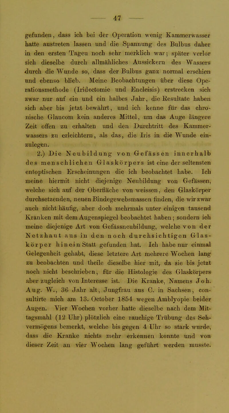 gefunden, dass ich bei der Operation wenig Kammerwasser hatte austreten lassen und die Spannung des Bulbus daher in den ersten Tageu noch sehr merklich war; später verlor sich dieselbe durch allmähliches Aussickern des Wassers durch die Wunde so, dass der Bulbus ganz normal erschien und ebenso blieb. Meine Beobachtungen über diese Ope- rationsmethode (Iridcctomie und Encleisis) erstrecken sich zwar nur auf ein und ein halbes Jahr, die Resultate haben sich aber bis jetzt bewährt, und ich kenne für das chro- nische Glaucom kein anderes Mittel, um das Auge längere Zeit offen zu erhalten und den Durchtritt des Kammer- wassers zu erleichtern, als das, die Iris in die Wunde ein- zulegen. 2.) Die Neubildung von Gefässen innerhalb des menschlichen Glaskörpers ist eine der seltensten entoptischen Erscheinungen die ich beobachtet habe. Ich meine hiermit nicht diejenige Neubildung von Gefässen, welche sich auf der Oberfläche von weissen, den Glaskörper durchsetzenden, neuen Bindegewebsmassen finden, die wir zwar auch nicht häufig, aber doch mehrmals unter einigen tausend Kranken mit dem Augenspiegel beobachtet haben; sondern ich meine diejenige Art von Gefässneubildung, welche von der Netzhaut aus in den noch durchsichtigen Glas- körper hinein Statt gefunden hat. Ich habe nur einmal Gelegenheit gehabt, diese letztere Art mehrere Wochen lang zu beobachten und theile dieselbe hier mit, da sie bis jetzt noch nicht beschrieben, für die Histologie des Glaskörpers aber zugleich von Interesse ist. Die Kranke, Namens Job. Aug. W., 36 Jahr alt, Jungfrau aus C. in Sachsen, con- sultirte mich am 13. October 1854 wegen Amblyopie beider Augen. Vier Wochen vorher hatte dieselbe nach dem Mit- tagsmahl (12 Uhr) plötzlich eine rauchige Trübung des Seh- vermögens bemerkt, welche bis gegen 4 Uhr so stark wurde, dass die Kranke nichts mehr erkennen konnte und von dieser Zeit an vier Wochen lang geführt werden musste.