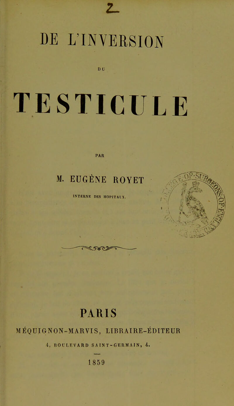 2_ DE L'INVERSION TESTICULE PAR M. EUGÈNE ROYET INTERNE DES HOPITAUX. PARIS MÉQUIGNON-MARVTS, LIBRAIRE-ÉDITEUR 4. BOULEVARD S A IN T - GERMA IN, A. 1859