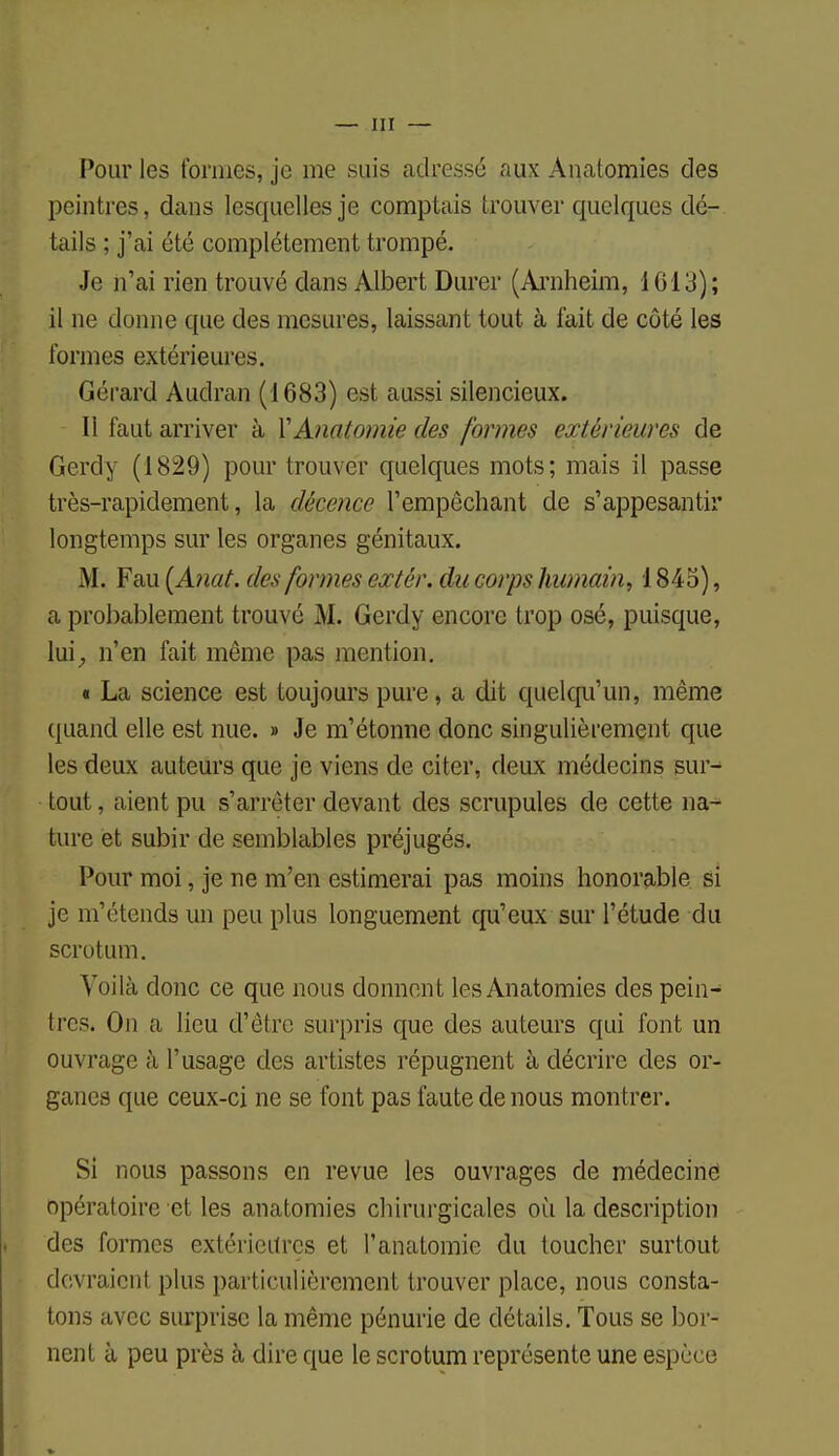 Pour les tonnes, je me suis adressé aux Anatomies des peintres, dans lesquelles je comptais trouver quelques dé- tails ; j'ai été complètement trompé. Je n'ai rien trouvé dans Albert Durer (Arnheim, 1013); il ne donne que des mesures, laissant tout à fait de côté les formes extérieures. Gérard Audran (1683) est aussi silencieux. Il faut arriver à ïAnatomie des formes extérieures de Gerdy (1829) pour trouver quelques mots; mais il passe très-rapidement, la décence l'empêchant de s'appesantir longtemps sur les organes génitaux. M. Fau {Anat. des formes extér. du corps humain, 1845), a probablement trouvé M. Gerdy encore trop osé, puisque, lui, n'en fait même pas mention. t La science est toujours pure, a dit quelqu'un, même quand elle est nue. » Je m'étonne donc singulièrement que les deux auteurs que je viens de citer, deux médecins sur- tout , aient pu s'arrêter devant des scrupules de cette na- ture et subir de semblables préjugés. Pour moi, je ne m'en estimerai pas moins honorable si je m'étends un peu plus longuement qu'eux sur l'étude du scrotum. Voilà donc ce que nous donnent les Anatomies des pein- tres. On a lieu d'être surpris que des auteurs qui font un ouvrage à l'usage des artistes répugnent à décrire des or- ganes que ceux-ci ne se font pas faute de nous montrer. Si nous passons en revue les ouvrages de médecine opératoire et les anatomies chirurgicales où la description des formes extérieures et l'anatomie du toucher surtout devraient plus particulièrement trouver place, nous consta- tons avec surprise la même pénurie de détails. Tous se bor- nent à peu près à dire que le scrotum représente une espèce