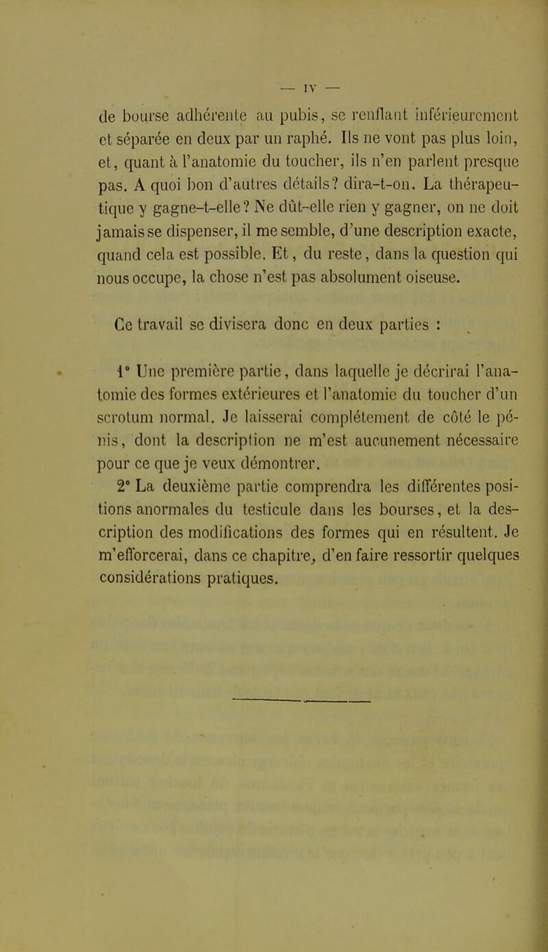 de bourse adhérente au pubis, se renflant inférieurcment et séparée en deux par un raphé. Ils ne vont pas plus loin, et, quant à l'anatomie du toucher, ils n'en parlent presque pas. A quoi bon d'autres détails? dira-t-on. La thérapeu- tique y gagne-t-elle? Ne dût-elle rien y gagner, on ne doit jamais se dispenser, il me semble, d'une description exacte, quand cela est possible. Et, du reste, dans la question qui nous occupe, la chose n'est pas absolument oiseuse. Ce travail se divisera donc en deux parties : 1° Une première partie, dans laquelle je décrirai l'ana- tomie des formes extérieures et l'anatomie du toucher d'un scrotum normal. Je laisserai complètement de côté le pé- nis, dont la description ne m'est aucunement nécessaire pour ce que je veux démontrer. 2° La deuxième partie comprendra les différentes posi- tions anormales du testicule dans les bourses, et la des- cription des modifications des formes qui en résultent. Je m'efforcerai, dans ce chapitre, d'en faire ressortir quelques considérations pratiques.