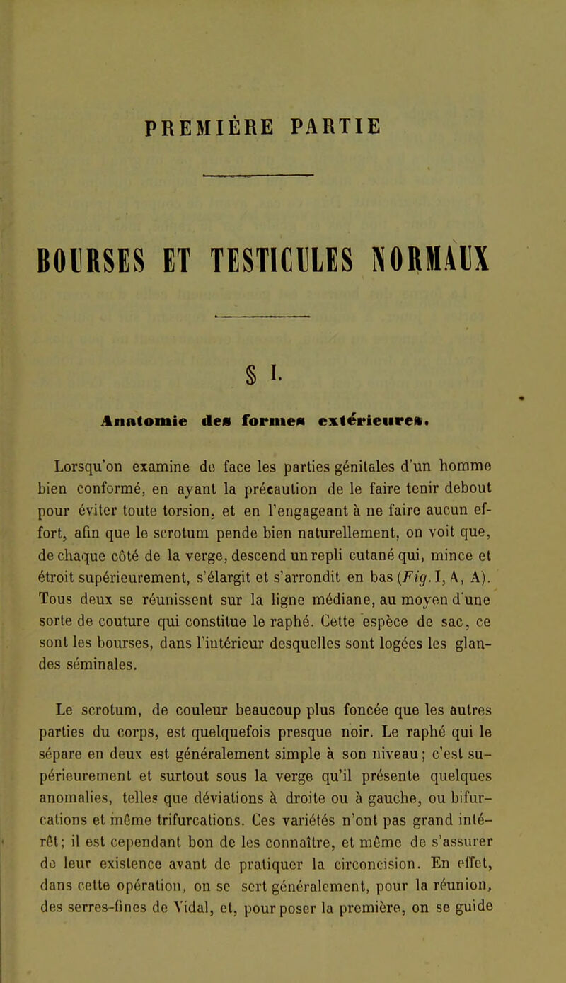 PREMIÈRE PARTIE BOURSES ET TESTICULES NORMAUX § i. Annlomie des forme» extérieure», Lorsqu'on examine de face les parties génitales d'un homme bien conformé, en ayant la précaution de le faire tenir debout pour éviter toute torsion, et en l'engageant à ne faire aucun ef- fort, afin que le scrotum pende bien naturellement, on voit que, de chaque côté de la verge, descend un repli cutané qui, mince et étroit supérieurement, s'élargit et s'arrondit en bas {Fig. I, A, A). Tous deux se réunissent sur la ligne médiane, au moyen d'une sorte de couture qui constitue le raphé. Cette espèce de sac, ce sont les bourses, dans l'iutérieur desquelles sont logées les glan- des séminales. Le scrotum, de couleur beaucoup plus foncée que les autres parties du corps, est quelquefois presque noir. Le raphé qui le sépare en deux est généralement simple à son niveau ; c'est su- périeurement et surtout sous la verge qu'il présente quelques anomalies, telle? que déviations à droite ou à gauche, ou bifur- cations et même trifurcations. Ces variétés n'ont pas grand inté- rêt; il est cependant bon de les connaître, et môme de s'assurer do leur existence avant de pratiquer la circoncision. En effet, dans cette opération, on se sert généralement, pour la réunion, des serres-fines de Vidal, et, pour poser la première, on se guide