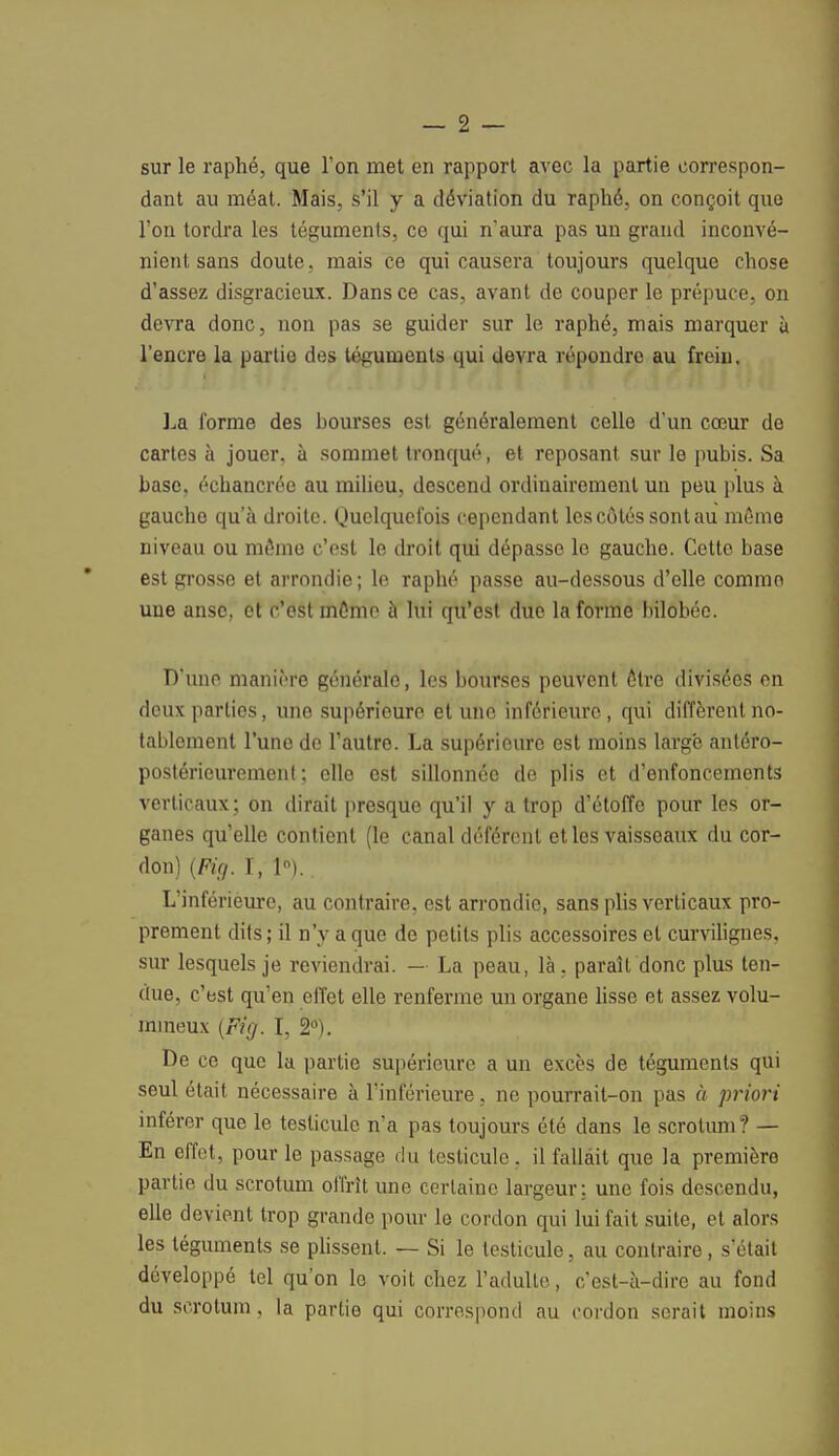 sur le raphé, que l'on met en rapport avec la partie correspon- dant au méat. Mais, s'il y a déviation du raphé, on conçoit que l'on tordra les téguments, ce qui n*aura pas un grand inconvé- nient sans doute, mais ce qui causera toujours quelque chose d'assez disgracieux. Dans ce cas, avant de couper le prépuce, on devra donc, non pas se guider sur le raphé, mais marquer ù l'encre la partie des téguments qui devra répondre au frein. La forme des hourses est généralement celle d'un cœur de cartes à jouer, à sommet tronqué, et reposant sur le pubis. Sa base, échancrée au milieu, descend ordinairement un peu plus à gauche qu'à droite. Quelquefois cependant les côtés sont au même niveau ou môme c'est le droit qui dépasse le gauche. Cette base est grosse et arrondie ; le raphé passe au-dessous d'elle comme une anse, et c'est môme à lui qu'est due la forme bilobéc. D'une manière générale, les bourses peuvent ôtre divisées on deux parties, une supérieure et une inférieure, qui diffèrent no- tablement l'une de l'autre. La supérieure est moins large antéro- postérieurement ; elle est sillonnée de plis et d'enfoncements verticaux; on dirait presque qu'il y a trop d'étoffe pour les or- ganes qu'elle contient (le canal déférent et les vaisseaux du cor- don) {Fie/. I, 1°). L'inférieure, au contraire, est arrondie, sans plis verticaux pro- prement dits ; il n'y a que do petits plis accessoires et curvilignes, sur lesquels je reviendrai. — La peau, là , paraît donc plus ten- due, c'est qu'en effet elle renferme un organe lisse et assez volu- mineux (Fig. I, 2°). De ce que la partie supérieure a un excès de téguments qui seul était nécessaire à l'inférieure, ne pourrait-on pas à priori inférer que le testicule n'a pas toujours été dans le scrotum? — En effet, pour le passage du testicule, il fallait que la première partie du scrotum offrît une certaine largeur: une fois descendu, elle devient trop grande pour lo cordon qui lui fait suite, et alors les téguments se plissent. — Si le testicule, au contraire, s'était développé tel qu'on le voit chez l'adulte, c'est-à-dire au fond du scrotum, la partie qui correspond au cordon serait moins