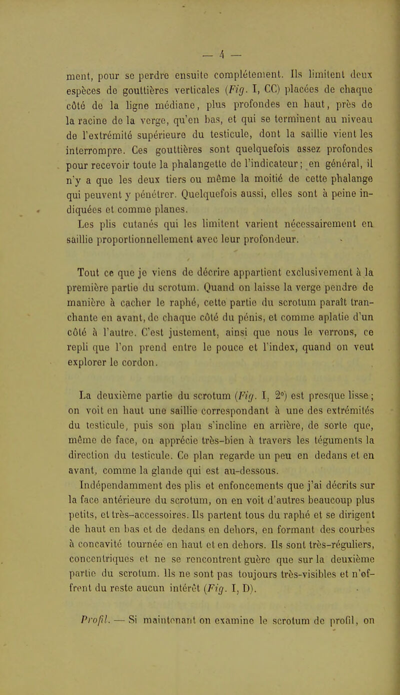 - 4 - ment, pour so perdre ensuite complètement. Ils limitent deux espèces de gouttières verticales (Fig. I, CC) placées de chaque côté do la ligne médiane, plus profondes en haut, près de la racine do la verge, qu'en has, et qui se terminent au niveau de l'extrémité supérieure du testicule, dont la saillie vient les interrompre. Ces gouttières sont quelquefois assez profondes pour recevoir toute la phalangette de l'indicateur; en général, il n'y a que les deux tiers ou môme la moitié de cette phalange qui peuvent y pénétrer. Quelquefois aussi, elles sont à peine in- diquées et comme planes. Les plis cutanés qui les limitent varient nécessairement en. saillie proportionnellement avec leur profondeur. Tout ce que je viens de décrire appartient exclusivement à la première partie du scrotum. Quand on laisse la verge pendro de manièro à cacher le raphé, cette partio du scrotum paraît tran- chante en avant, de chaque côté du pénis, et comme aplatie d'un côté à l'autre. C'est justement, ainsi que nous le verrons, ce repli que l'on prend entre le pouce et l'index, quand on veut exploror le cordon. La deuxième partio du scrotum (Fig. I, 2°) est presque lisse ; on voit en haut une saillie correspondant à une des extrémités du testicule, puis son plan s'incline en arrière, de sorte que, môme de face, on apprécie très-bien à travers les téguments la direction du testicule. Ce plan regarde un peu en dedans et en avant, comme la glande qui est au-dessous. Indépendamment des plis et enfoncements que j'ai décrits sur la face antérieure du scrotum, on en voit d'autres beaucoup plus petits, cl très-accessoires. Ils partent tous du raphé et se dirigent de haut en bas et de dedans en dehors, en formant des courbes à concavité tournée en haut et en dehors. Ils sont très-réguliers, concentriques et ne se rencontrent guère que sur la deuxième partie du scrotum. Ils ne sont pas toujours très-visibles et n'of- frent du reste aucun intérêt (Fig. I, D). Profil. — Si maintenant on examine le scrotum de profil, on