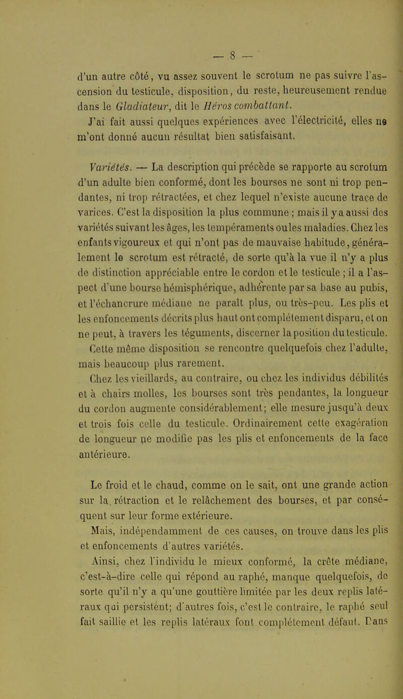 d'un autre côté, vu assez souvent le scrotum ne pas suivre l'as- cension du testicule, disposition, du reste, heureusement rendue dans le Gladiateur, dit le Héros combattant. J'ai fait aussi quelques expériences avec l'électricité, elles ne m'ont donné aucun résultat bien satisfaisant. Variétés. — La description qui précède se rapporte au scrotum d'un adulte bien conformé, dont les bourses ne sont ni trop pen- dantes, ni trop rétractées, et chez lequel n'existe aucune trace de varices. C'est la disposition la plus commune; mais il y a aussi des variétés suivant les âges, les tempéraments ouïes maladies. Chez les enfants vigoureux et qui n'ont pas de mauvaise habitude, généra- lement le scrotum est rétracté, de sorte qu'à la vue il n'y a plus de distinction appréciable entre le cordon et le testicule ; il a l'as- pect d'une bourse hémisphérique, adhérente par sa base au pubis, et l'échancruro médiane no parait plus, ou très-peu. Les plis et les enfoncements décrits plus haut ont complètement disparu, et on ne peut, à travers les téguments, discerner la position du testicule. Cette mémo disposition se rencontre quelquefois chez l'adulte, mais beaucoup plus rarement. Chez les vieillards, au contraire, ou chez les individus débilités et à chairs molles, les bourses sont très pendantes, la longueur du cordon augmente considérablement; elle mesure jusqu'à deux et trois fois celle du testicule. Ordinairement cette exagération de longueur ne modifie pas les plis et enfoncements de la face antérieure. Le froid et le chaud, comme on le sait, ont une grande action sur la. rétraction et le relâchement des bourses, et par consé- quent sur leur forme extérieure. Mais, indépendamment de ces causes, on trouve dans les plis et enfoncements d'autres variétés. Ainsi, chez l'individu le mieux conformé, la crête médiane, c'est-à-dire celle qui répond au raphé, manque quelquefois, do sorte qu'il n'y a qu'une gouttière limitée par les deux replis laté- raux qui persistent; d'autres fois, c'est le contraire, le raphé seul fait saillie et les replis latéraux font complètement défaut. Pans