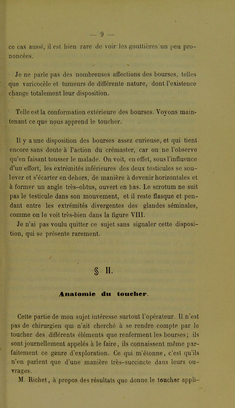 ce cas aussi, il csl bien rare de voir les gouttières un peu pro- noncées. Je ne parle pas des nombreuses affections des bourses, telles que varicocèle et tumeurs de différente nature, dont l'existence change totalement leur disposition. Telle est la conformation extérieure des bourses. Voyons main- tenant ce que nous apprend le toucher. Il y aune disposition des bourses assez curieuse, et qui tient encore sans doute à l'action du crémaster, car on ne l'observe qu'en faisant tousser le malade. On voit, en effet, sous l'influence d'un effort, les extrémités inférieures des deux testicules se sou- lever et s'écarter en dehors, de manière à devenir horizontales et à former un angle très-obtus, ouvert en bas. Le scrotum ne suit pas le testicule dans son mouvement, et il reste flasque et pen- dant entre les extrémités divergentes des glandes séminales, comme on le voit très-bien dans la figure VIII. Je n'ai pas voulu quitter ce sujet sans signaler cette disposi- tion, qui se présente rarement. § H. Anatomie du toucher. Celte partie de mon sujet intéresse surtout l'opérateur. Il n'est pas de chirurgien qui n'ait cherché à se rendre compte par le toucher des, différents éléments que renferment les bourses; ils sont journellement appelés à le faire, ils connaissent même par- faitement ce genre d'exploration. Ce qui m'étonne, c'est qu'ils n'en parlent que d'une manière très-succincte dans leurs ou- vrages. M Richet, à propos des résultats que donne le toucher appli-