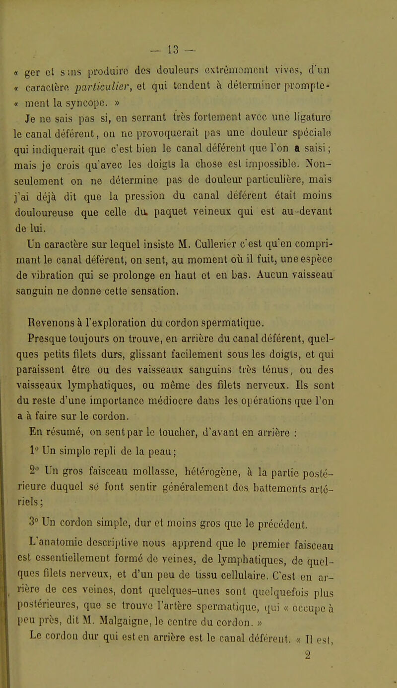 « ger cl suis produiro des douleurs extrêmement vives, d'un « caractère particulier, et qui tendent à déterminer prompte- « ment la syncope. » Je no sais pas si, en serrant très fortement avec une ligaturo le canal déférent, on ne provoquerait pas une douleur spéciale qui indiquerait que c'est bien le canal déférent que Ton a saisi ; mais je crois qu'avec les doigts la chose est impossible. Non- seulement on ne détermine pas de douleur particulière, mais j'ai déjà dit que la pression du canal déférent était moins douloureuse que celle du, paquet veineux qui est au-devant de lui. Un caractère sur lequel insiste M. Cullerier c'est qu'en compri- mant le canal déférent, on sent, au moment où il fuit, une espèce de vibration qui se prolonge en haut et en bas. Aucun vaisseau sanguin ne donne cette sensation. Revenons à l'exploration du cordon spermatiquo. Presque toujours on trouve, en arrière du canal déférent, quel- ques petits fdets durs, glissant facilement sous les doigts, et qui paraissent être ou des vaisseaux sanguins très ténus, ou des vaisseaux lymphatiques, ou même des filets nerveux. Ils sont du reste d'une importance médiocre dans les opérations que l'on a à faire sur le cordon. En résumé, on sent par le loucher, d'avant en arrière : 1° Un simplo repli de la peau; 2° Un gros faisceau mollasse, hétérogène, à la partie posté- rieure duquel se font sentir généralement des battements arté- riels; 3° Un cordon simple, dur et moins gros que le précédent. L'anatomie descriptive nous apprend que le premier faisceau est essentiellement formé de veines, de lymphatiques, de quel- ques filets nerveux, et d'un peu de tissu cellulaire. C'est en ar- rière de ces veines, dont quelques-unes sont quelquefois plus postérieures, que se trouve l'artère spermatiquo, qui « occupe à peu près, dit M. Malgaigne, le centre du cordon. » Le cordon dur qui est en arrière est le canal déférent. « Il est,