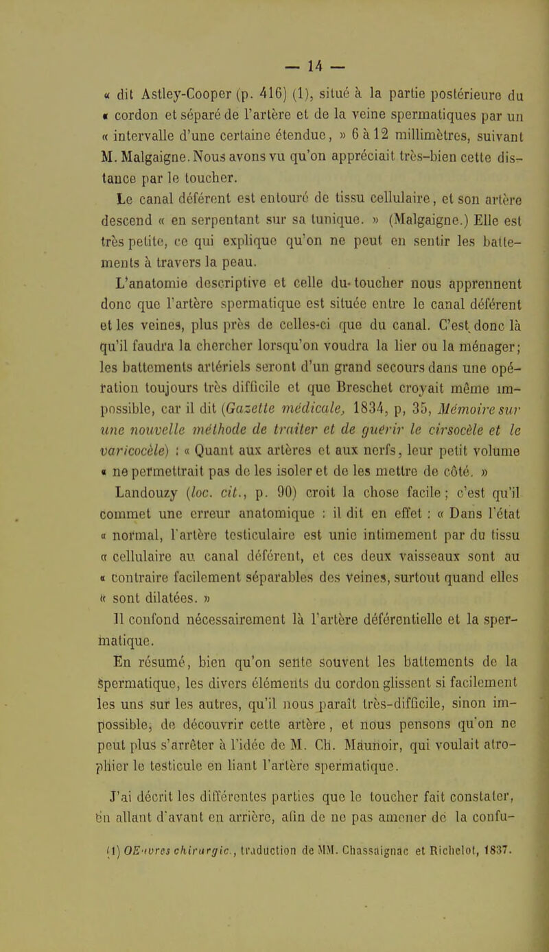 « dit Astley-Cooper (p. 416) (1), situé à la partie postérieure du « cordon et séparé de l'artère et de la veine spermatiques par un « intervalle d'une certaine étendue, » 6 à 12 millimètres, suivant M. Malgaigne. Nous avons vu qu'on appréciait très-bien cette dis- tance par le toucher. Le canal déférent est entouré de tissu cellulaire, et son artère descend « en serpentant sur sa tunique. » (Malgaigne.) Elle est très petite, ce qui explique qu'on ne peut en sentir les batte- ments à travers la peau. L'anatomie descriptive et celle du-toucher nous apprennent donc que l'artère spermatique est située entre le canal déférent et les veines, plus près de celles-ci que du canal. C'est donc là qu'il faudra la chercher lorsqu'on voudra la lier ou la ménager; les battements artériels seront d'un grand secours dans une opé- ration toujours très difficile et que Breschet croyait même im- possible, car il dit (Gazette médicale, 1834, p, 35, Mémoire sur une nouvelle méthode de traiter et de guérir le cirsocèle et le varicocèle) : « Quant aux artères et aux nerfs, leur petit volume « ne permettrait pas de les isoler et do les mettre de côté. » Landouzy (loc. cit., p. 90) croit la chose facile; c'est qu'il commet une erreur anatomique ; il dit en effet : « Dans l'état « noi'mal, l'artère tcsticulaire est unie intimement par du tissu (c cellulaire au canal déférent, et ces deux vaisseaux sont au « contraire facilement séparables des veines, surtout quand elles » sont dilatées. » 11 confond nécessairement là l'artère déférentielle et la sper- matique. En résumé, bien qu'on sente souvent les battements de la spermatique, les divers éléments du cordon glissent si facilement les uns sur les autres, qu'il nous parait très-difficile, sinon im- possible, de découvrir cette artère, et nous pensons qu'on ne peut plus s'arrêter à l'idée de M. Ch. Màunoir, qui voulait atro- phier le testicule en liant l'artère spermatique. J'ai décrit les différentes parties que le toucher fait constater, en allant d'avant en arrière, afin de ne pas amener de la confu- (1) OE'ivres chirurgie, traduction de MM. Chassaignac et Riclielot, 1837.