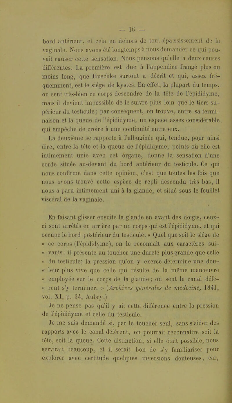 bord antérieur, et cela en dehors de toul épaississeoient de la vaginale. Nous avons été longtemps à nous demander ce qui pou- vait causer celte sensation. Nous pensons qu'elle a deux causes différentes. La première est due à l'appendice frangé plus ou moins long, que Huschke surtout a décrit et qui, assez fré- quemment, est le siège de kystes. En effet, la plupart du temps, on sent très-bien ce corps descendre de la tète de 1 epididyme, mais il devient impossible de le suivre plus loin que le tiers su- périeur du testicule; par conséquent, on trouve, entre sa termi- naison et la queue de l'épididyme, un espace assez considérable qui empêche de croire à uue continuité entre eux. La deuxième se rapporte à l'albuginée qui, tendue, pour ainsi dire, entre la tête et la queue de l'épididyme., points où elle est intimement unie avec cet organe, donne la sensation d'une corde située au-devant du bord antérieur du testicule. Ce qui nous confirme dans celte opinion, c'est que toutes les fois que nous avons trouvé celte espèce de repli descendu très bas, il nous a paru intimement uni à la glande, et situé sous le feuillet viscéral de la vaginale. En faisant glisser ensuite la glande en avant des doigts, ceux- ci sont arrêtés en arrière par uu corps qui est l'épididyme, et qui occupe le bord postérieur du testicule. « Quel que soit le siège de « ce corps (l'épididyme), on le reconnaît aux caractères sui- « vants : il présente au toucher une dureté plus grande que celle « du testicule; la pression qu'on y exerce détermine une dou- te leur plus vive que celle qui résulte de la même manœuvre « employée sur le corps de la glande ; on sent le canal défé- « rent s'y terminer. » (Archives générales de médecine, 1841, vol. XI, p. 34, Aubry.) Je ne pense pas qu'il y ait cette différence entre la pression de l'épididyme et celle du testicule. Je me suis demandé si, par le toucher seul, sans s'aider des rapports avec le canal déférent, on pourrait reconnaître soit la tête, soit la queue. Cette distinction, si elle était possible, nous servirait beaucoup, ot il serait bon de s'y familiariser pour explorer avec certitude quelques inversions douteuses, car,