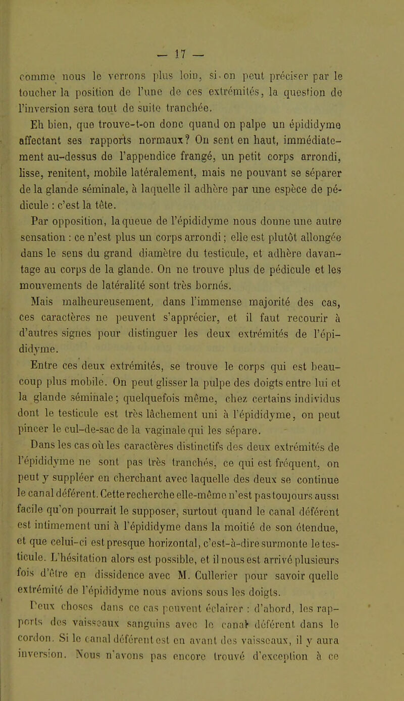 comme nous lo verrons plus loin, si.on peut préciser par le toucher la position de l'une de ces extrémités, la question de l'inversion sera tout de suite tranchée. Eh bien, quo trouve-t-on donc quand on palpe un épididyme affectant ses rapports normaux? On sent en haut, immédiate- ment au-dessus do l'appendice frangé, un petit corps arrondi, lisse, renitent, mobile latéralement, mais ne pouvant se séparer de la glande séminale, à laquelle il adhère par une espèce de pé- dicule : c'est la tête. Par opposition, la queue de l'épididyme nous donne une autre sensation : ce n'est plus un corps arrondi ; elle est plutôt allongée dans le sens du grand diamètre du testicule, et adhère davan- tage au corps de la glande. On ne trouve plus de pédicule et les mouvements de latéralité sont très bornés. Mais malheureusement, dans l'immense majorité des cas, ces caractères ne peuvent s'apprécier, et il faut recourir à d'autres signes pour distinguer les deux extrémités de l'épi- didyme. Entre ces deux extrémités, se trouve le corps qui est beau- coup plus mobile. On peut glisser la pulpe des doigts entre lui et la glande séminale ; quelquefois môme, chez certains individus dont le testicule est très lâchement uni à l'épididyme, on peut pincer le cul-de-sac de la vaginale qui les sépare. Dans les cas où les caractères distinctifs des deux extrémités de l'épididyme ne sont pas très tranchés, ce qui est fréquent, on peut y suppléer en cherchant avec laquelle des deux se continue le canal déférent. Cette recherche ollc-mêmo n'est pas toujours aussi facile qu'on pourrait le supposer, surtout quand le canal déférent est intimement uni à l'épididyme dans la moitié de son étendue, f;t que celui-ci est presque horizontal, c'est-à-dire surmonte le tes- ticule. L'hésitation alors est possible, et il nous est arrivé plusieurs fois d'être en dissidence avec M. Cullerier pour savoir quelle extrémité de l'épididyme nous avions sous les doigts. Peux choses dans ce cas peuvent éclairer : d'abord, les rap- ports des vaisseaux sanguins avec lo canaV déférent dans le cordon. Si le canal déférent est en avant des vaisseaux, il y aura inversion. Nous n'avons pas encore trouvé d'exception à ce