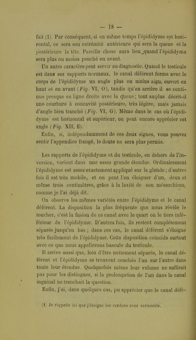 fait (1). Par conséquent, si on môme temps l'épididymo est hori- zontal, co sera son extrémité antérieure qui sera la queue et la postérieure la tète. Pareille chose aura lieu ..quand l'épididymo sera plus ou moins penché en avant. Un autre caractère peut servir au diagnostic. Quand le testicule est dans ses rapports normaux, le canal déférent forme avec le corps de l'épididymo un angle plus ou moins aigu, ouvert en haut et en avant (Fig. VI, 0), tandis qu'en arrière il se conti- nue presque en ligne droite avec la q\ieuc; tout au plus décrit-il uno courburo à concavité postérieure, très légère, mais jamais d'angle bien trauché (Fig, VI, G). Môme dans le cas où l'épidi- dyme est horizontal et supérieur, on peut encore apprécier cet angle (Fig. XII, E). Enfin, si, indépendamment do ces deux signes, vous pouvez sentir l'appendice frangé, le doute no sera plus permis. Los rapports de l'épididyme et du testicule, en dehors de l'in- version, varient dans uno assez grande étendue. Ordinairement l'épididynio est assez exactement appliqué sur la glande ; d'autres fois il est très mobile, et on peut l'en éloigner d'un, deux et môme trois centimètres, grâce à la laxité de son mésorchium, comme je l'ai déjà dit. On observe les mômes variétés entre l'épididyme et le canal déférent. La disposition la plus fréquente que nous révèle le toucher, c'est la fusion de ce canal avec le quart ou le tiers infé- férieur de l'épididyme. D'autres fois, ils restent complètement séparés jusqu'en bas ; dans ces cas, lo canal déférent s'éloigne très facilement de l'épididymé. Cette disposition coïncide surtout avec ce que nous appellerons bascule du testicule. Il arrive aussi que, loin d'ôtre nettement séparés, le canal dé- férent et l'épididyme se trouvent couchés l'un sur l'autre dans toute leur étendue. Quelquefois môme leur volume ne suffirait pas pour les distinguer, si la prolongation de l'un dans le canal inguinal no tranchait la question. Enfin, j'ai, dans quelques cas, pu apprécier que le canal défé- (1) Je rappelle ici que j'éloipo les cordons avec varicocùle.