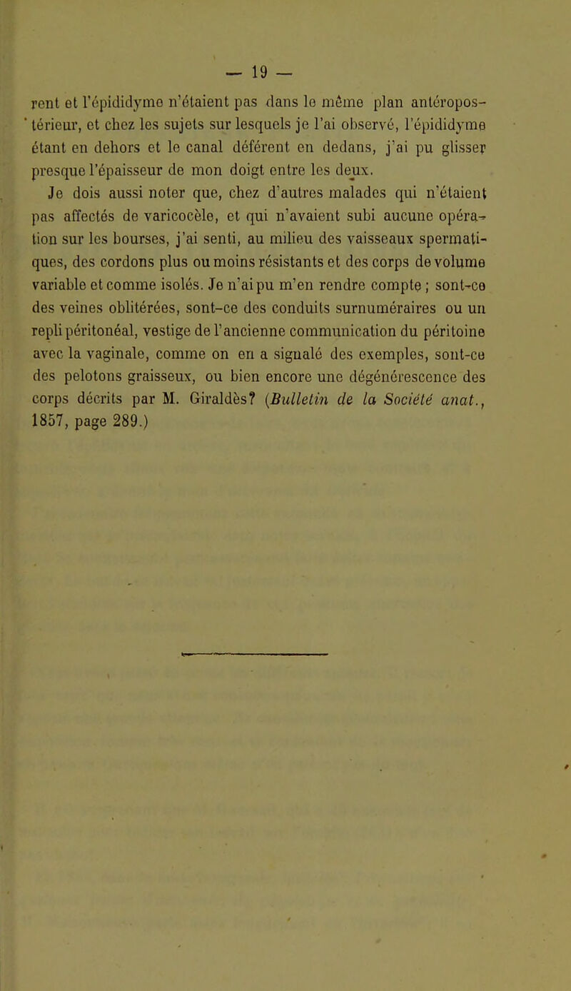 rent et l'épididyme n'étaient pas dans lo môme plan antéropos- térieur, et chez les sujets sur lesquels je l'ai observé, l'épididyme étant en dehors et le canal déférent en dedans, j'ai pu glisse? presque l'épaisseur de mon doigt entre les deux. Je dois aussi noter que, chez d'autres malades qui n'étaient pas affectés de varicocèle, et qui n'avaient subi aucune opéra- tion sur les bourses, j'ai senti, au milieu des vaisseaux spermali- ques, des cordons plus ou moins résistants et des corps de volume variable et comme isolés. Je n'ai pu m'en rendre compte ; sont-ce des veines oblitérées, sont-ce des conduits surnuméraires ou un repli péritonéal, vestige de l'ancienne communication du péritoine avec la vaginale, comme on en a sigualé des exemples, sont-ce des pelotons graisseux, ou bien encore une dégénérescence des corps décrits par M. Giraldès? (Bulletin de la Société anat., 1857, page 289.)