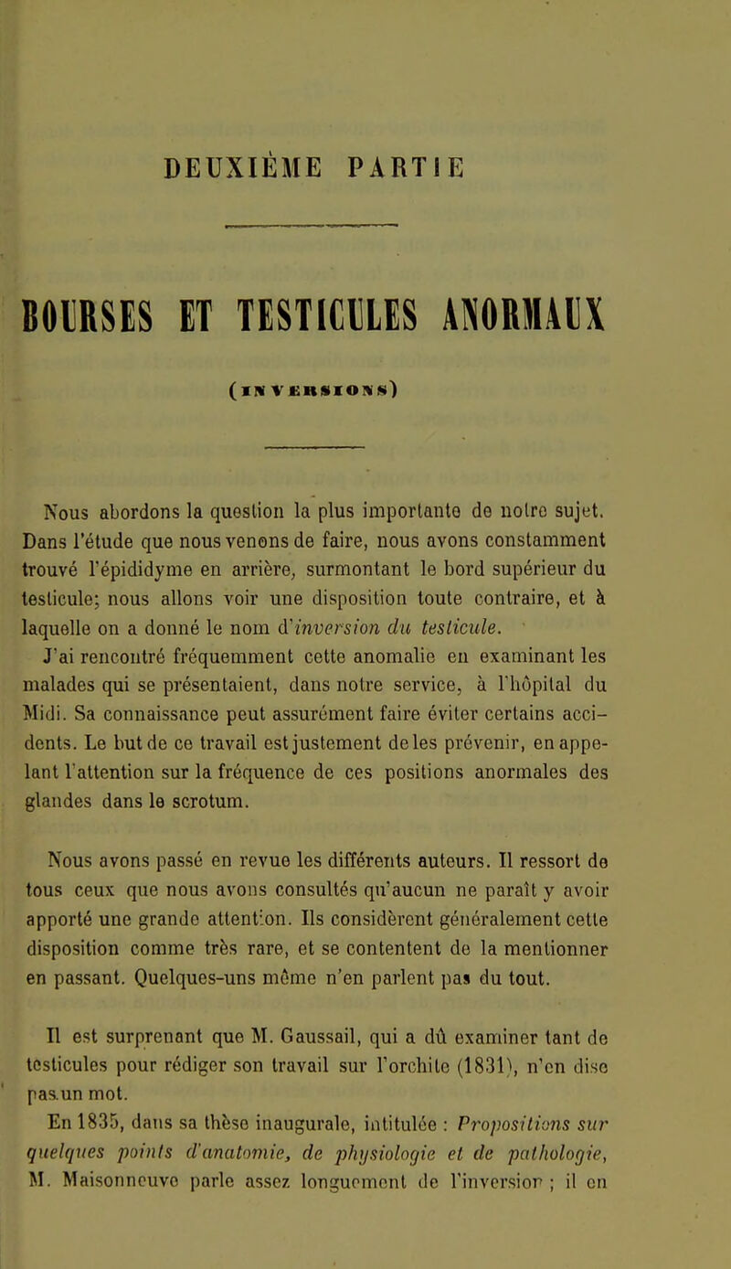 DEUXIÈME PARTIE BOURSES ET TESTICULES ANORMAUX (iNVCRSIOWS) Nous abordons la question la plus importante de notre sujet. Dans l'étude que nous venons de faire, nous avons constamment trouvé Tépididyme en arrière, surmontant le bord supérieur du testicule; nous allons voir une disposition toute contraire, et à laquelle on a donné le nom d'inversion du testicule. Jai rencontré fréquemment cette anomalie eu examinant les malades qui se présentaient, dans notre service, à l'hôpital du Midi. Sa connaissance peut assurément faire éviter certains acci- dents. Le but de ce travail est justement de les prévenir, en appe- lant l'attention sur la fréquence de ces positions anormales des glandes dans le scrotum. Nous avons passé en revue les différents auteurs. Il ressort de tous ceux que nous avons consultés qu'aucun ne paraît y avoir apporté une grande attention. Ils considèrent généralement cette disposition comme très rare, et se contentent de la mentionner en passant. Quelques-uns môme n'en parlent pas du tout. Il est surprenant que M. Gaussail, qui a dû examiner tant de testicules pour rédiger son travail sur l'orchito (1831), n'en dise pas.un mot. En 1835, dans sa thèse inaugurale, intitulée : Pivpositions sur quelques points d'anatomie, de physiologie et de pathologie, M. Maisonneuvo parle assez longuement de l'inversion ; il en