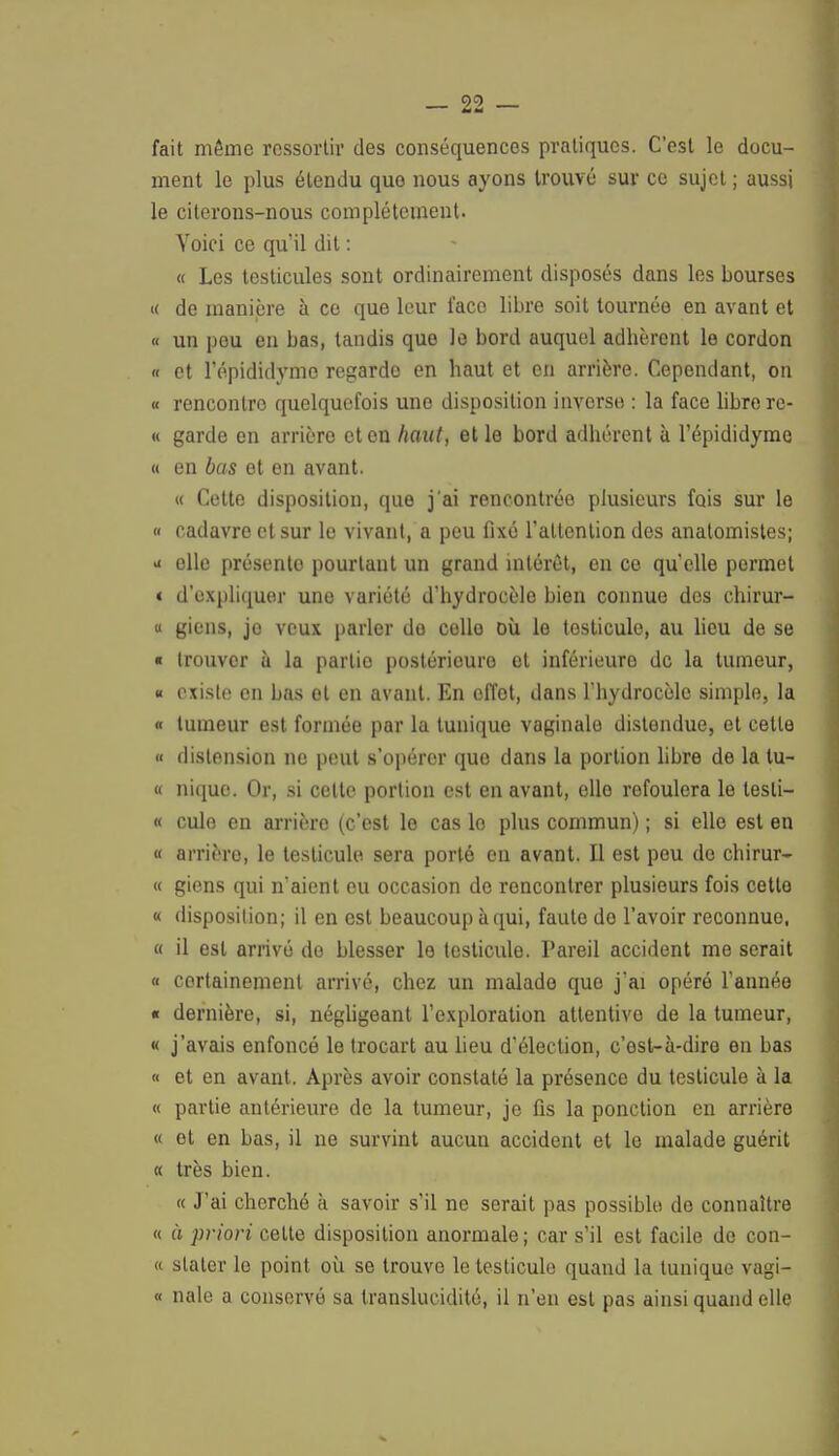 fait même ressortir des conséquences pratiques. C'est le docu- ment le plus étendu quo nous ayons trouvé sur ce sujet ; aussi le citerons-nous complètement. Voici ce qu'il dit : « Les testicules sont ordinairement disposés dans les bourses « de manière à ce que leur face libre soit tournée en avant et « un peu en bas, tandis que le bord auquel adhèrent le cordon « et répididyme regarde en haut et en arrière. Cependant, on « rencontre quelquefois une disposition inverse : la face libre re- « garde en arrière et en haut, elle bord adhérent à l'épididyme « en bas et en avant. « Cette disposition, que j'ai rencontrée plusieurs fois sur le « cadavre et sur le vivant, a peu fixé l'attention des anatomistes; - elle présento pourtant un grand intérêt, en ce qu'elle permet « d'expliquer une variété d'hydrocèle bien connue des chirur- « giens, jo veux parler de celle où le testicule, au lieu de se « trouver ù la partie postérieure et inférieure de la tumeur, « existe en bas et en avant. En effet, dans l'hydrocèle simple, la « tumeur est formée par la tunique vaginale distendue, et cette « distension ne peut s'opérer quo dans la portion libre de la tu- « nique. Or, si cette portion est en avant, elle refoulera le lesli- « culo en arrière (c'est le cas lo plus commun) ; si elle est en « arrière, le testicule sera porté en avant. Il est peu do chirur- « giens qui n'aient eu occasion de rencontrer plusieurs fois cette « disposition; il en est beaucoup à qui, faute do l'avoir reconnue, « il est arrivé do blesser le testicule. Pareil accident me serait « certainement arrivé, chez un malade que j'ai opéré l'année « dernière, si, négligeant l'exploration attentive de la tumeur, « j'avais enfoncé le trocart au lieu d'élection, c'est-à-diro en bas « et en avant. Après avoir constaté la présence du testicule à la « partie antérieure de la tumeur, je fis la ponction en arrière « et en bas, il ne survint aucun accident et le malade guérit « très bien. « J'ai cherché à savoir s'il ne serait pas possible de connaître « à priori cette disposition anormale ; car s'il est facile de con- « staler lo point où se trouve le testicule quand la tunique vagi- « nale a conservé sa translucidité, il n'en est pas ainsi quand elle