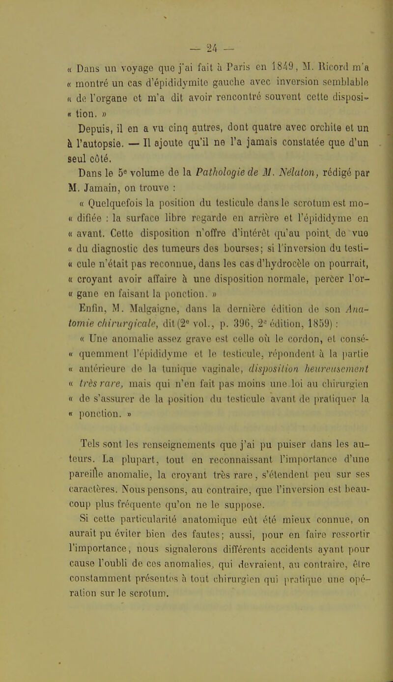 « Dans un voyage que j'ai fait ù Paris en 1849, M. Ricord m'a « montré un cas d'épididymito gauche avec inversion semblable « de l'organe et m'a dit avoir roncontré souvent cette disposi- « tion. » Depuis, il en a vu cinq autres, dont quatre avec orcbile et un à l'autopsie. — Il ajoute qu'il ne l'a jamais constatée que d'un seul côté. Dans le 5° volume de la Pathologie de M. Néluton, rédigé par M. Jamain, on trouve : « Quelquefois la position du testicule dans le scrotum est mo- « difiéo : la surface libre regarde en arrière et l'épididyme en « avant. Cette disposition n'offre d'intérôt qu'au point, do vue « du diagnostic des tumeurs des bourses; si l'invorsion du testi- « cule n'était pas reconnue, dans les cas d'hydrocèle on pourrait, « croyant avoir affaire à une disposition normale, percer l'or- « gano en faisant la ponction. » Enfin, M. Malgaigne, dans la dernière édition de son Anu- tomie chirurgicale, dit (2e vol., p. 396, 2e édition, 1859) : « Une anomalie assez grave est celle où le cordon, el consé- « quemment l'épididyme et le testicule, répondent à la partie « antérieure de la tunique vaginale, disposition heureusement « très rare, mais qui n'en fait pas moins une loi au chirurgien « de s'assurer de la position du testicule avant de pratiquer la « ponction. » Tels sont les renseignements que j'ai pu puiser dans les au- teurs. La plupart, tout en reconnaissant l'importance d'une pareille anomalie, la croyant très rare, s'étendent peu sur ses caractères. Nous pensons, au contraire, que l'inversion est beau- coup plus fréquente qu'on ne le suppose. Si cette particularité anatomiquo eût été mieux connue, on aurait pu éviter bien des fautes; aussi, pour en faire ressortir l'importance, nous signalerons différents accidents ayant pour cause l'oubli de ces anomalies, qui devraient, au contraire, être constamment présentes à tout chirurgien qui pratique une opé- ration sur le scrotum.