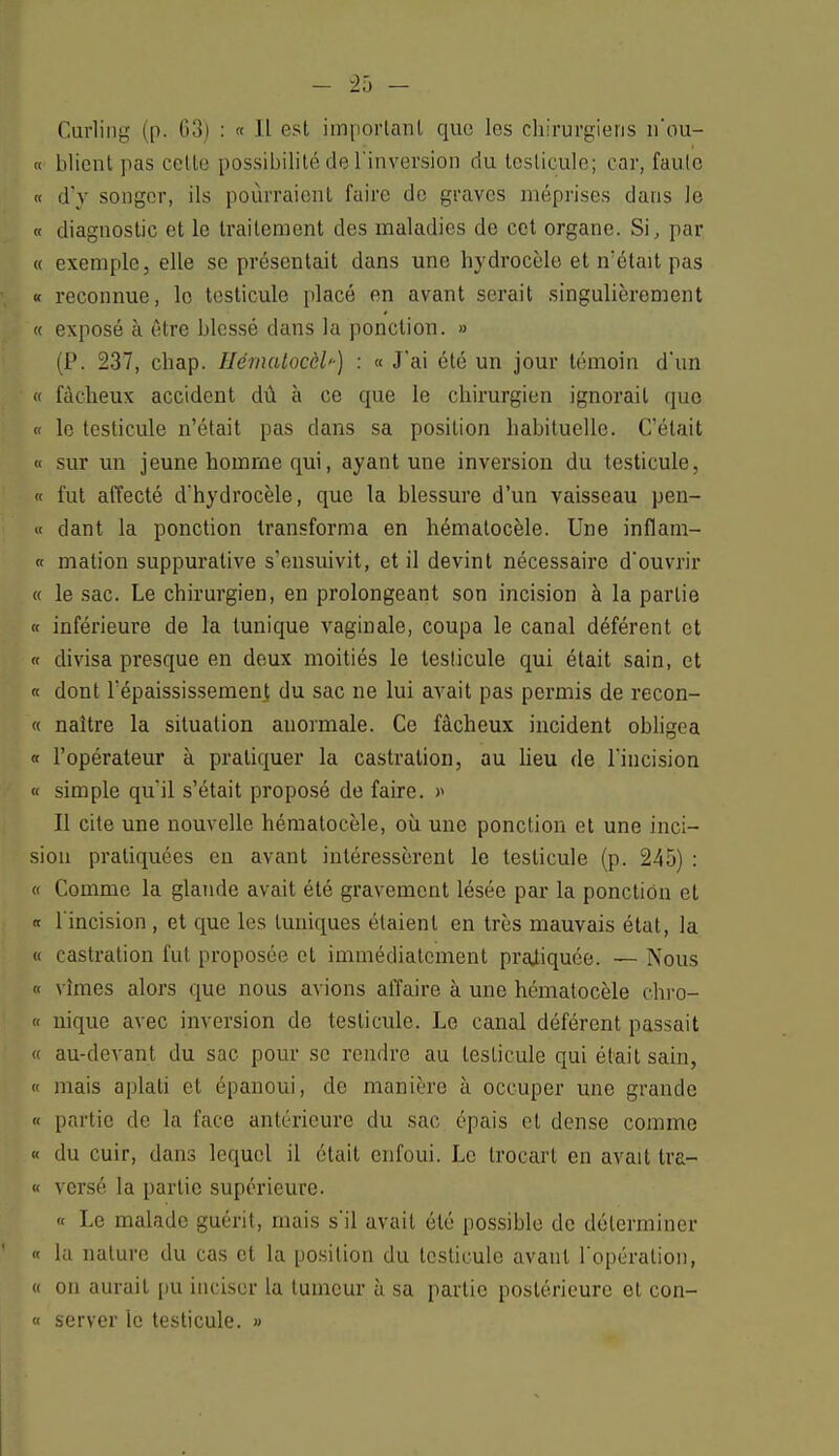 Curling (p. 63) : « Il est important que les chirurgiens n'ou- « blient pas cette possibilité de l'inversion du testicule; car, faute « d'y songer, ils pourraient faire de graves méprises dans le « diagnostic et le traitement des maladies de cet organe. Si, par « exemple, elle se présentait dans une hydrocèle et n'était pas « reconnue, le testicule placé en avant serait singulièrement « exposé à être blessé dans la ponction. » (P. 237, chap. HémaLocèl'-) : « J'ai été un jour témoin d'un « fâcheux accident dû à ce que le chirurgien ignorait que « le testicule n'était pas dans sa position babituelle. C'était « sur un jeune homme qui, ayant une inversion du testicule, « fut affecté d'hydrocèle, que la blessure d'un vaisseau pen- ce dant la ponction transforma en hématocèle. Une inflam- « mation suppurative s'ensuivit, et il devint nécessaire d'ouvrir « le sac. Le chirurgien, en prolongeant son incision à la partie « inférieure de la tunique vaginale, coupa le canal déférent et « divisa presque en deux moitiés le testicule qui était sain, et « dont Tépaississement du sac ne lui avait pas permis de recon- « naître la situation anormale. Ce fâcheux incident obligea « l'opérateur à pratiquer la castration, au lieu de l'incision « simple qu'il s'était proposé de faire. >' Il cite une nouvelle hématocèle, où une ponction et une inci- sion pratiquées en ayant intéressèrent le testicule (p. 245) : « Comme la glande avait été gravement lésée par la ponction et « l'incision, et que les tuniques étaient en très mauvais état, la a castration fut proposée et immédiatement pratiquée. — Nous « vîmes alors que nous avions affaire à une hématocèle chro- « nique avec inversion de testicule. Le canal déférent passait « au-devant du sac pour se rendre au testicule qui était sain, « mais aplati et épanoui, de manière à occuper une grande « partie de la face antérieure du sac épais et dense comme « du cuir, dans lequel il était enfoui. Le trocart en avait tra- « versé la partie supérieure. « Le malade guérit, mais s'il avait été possible de déterminer « la nature du cas et la position du testicule avant l'opération, « on aurait pu inciser la tumeur à sa partie postérieure et con- « server le testicule. »