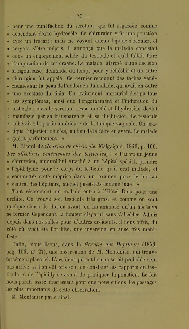 « pour une tuméfaction du scrotum, qui l'ut regardée comme « dépendant d'une hydrocèle. Ce chirurgien y fit une ponction « avec un trocart ; mais ne voyant aucun liquide s'écouler, et « croyant s'être mépris, il annonça que la maladie consistait « dans un engorgement solide du testicule et qu'il fallait faire « l'amputation de cet organe. Le malade, alarmé d'une décision « si rigoureuse, demanda du temps pour y réfléchir et un autre « chirurgien fut appelé. Ce dernier reconnut des taches véné- « Tiennes sur la peau de l'abdomen du malade, qui avait en outre « une exostose du tibia. Un traitement mercuriel dissipa tous « ces symptômes, ainsi que l'engorgement et l'induration du « testicule ; mais le scrotum resta tuméfié et l'hydrocèle devint « manifeste par sa transparence et sa fluctuation. Le testicule « adhérait à la partie antérieure de la tunique vaginale. On pra- « tiqua l'injection de côté, au lieu de la faire en avant. Le malade « guérit parfaitement. » M. Ricord dit (Journal de chirurgiet Malgaigne, 1843, p. 166, Des affections vénériennes des testicules) : « J'ai vu un jeune a chirurgien, aujourd'hui attaché à un hôpital spécial, prendre t l'épididyme pour le corps du testicule qu'il crut maladej et « commettre cette méprise dans un examen pour le bureau « central des hôpitaux, auquel j'assistais comme juge. » Tout récemment, un malade entre à l'Hôtel-Dieu pour une orchite. On trouve son testicule très gros, et comme on sent quelque chose de dur en avant, on lui annonce qu'un abcès va se former. Cependant, la tumeur disparut sans s'abeéder. Admis depuis dans nos salles pour d'autres accidents, il nous offrit, du côté où avait été l'orchite, une inversion en anse très mani-^ feste. Enfin, nous lisons, dans la Gazette des Hôpitaux (1858, pag. 106, n° 27), une observation de M. Montanier, qui trouve forcément place ici. L'accident qui eut lieu ne serait probablement pas arrivé, si l'on eût pris soin de constater les rapports du tes- ticule et de Tépididymc avant de pratiquer la ponction. Le fait nous paraît assez intéressant pour que nous citions les passages les plus importants de cette observation. M. Montanier parle ainsi :