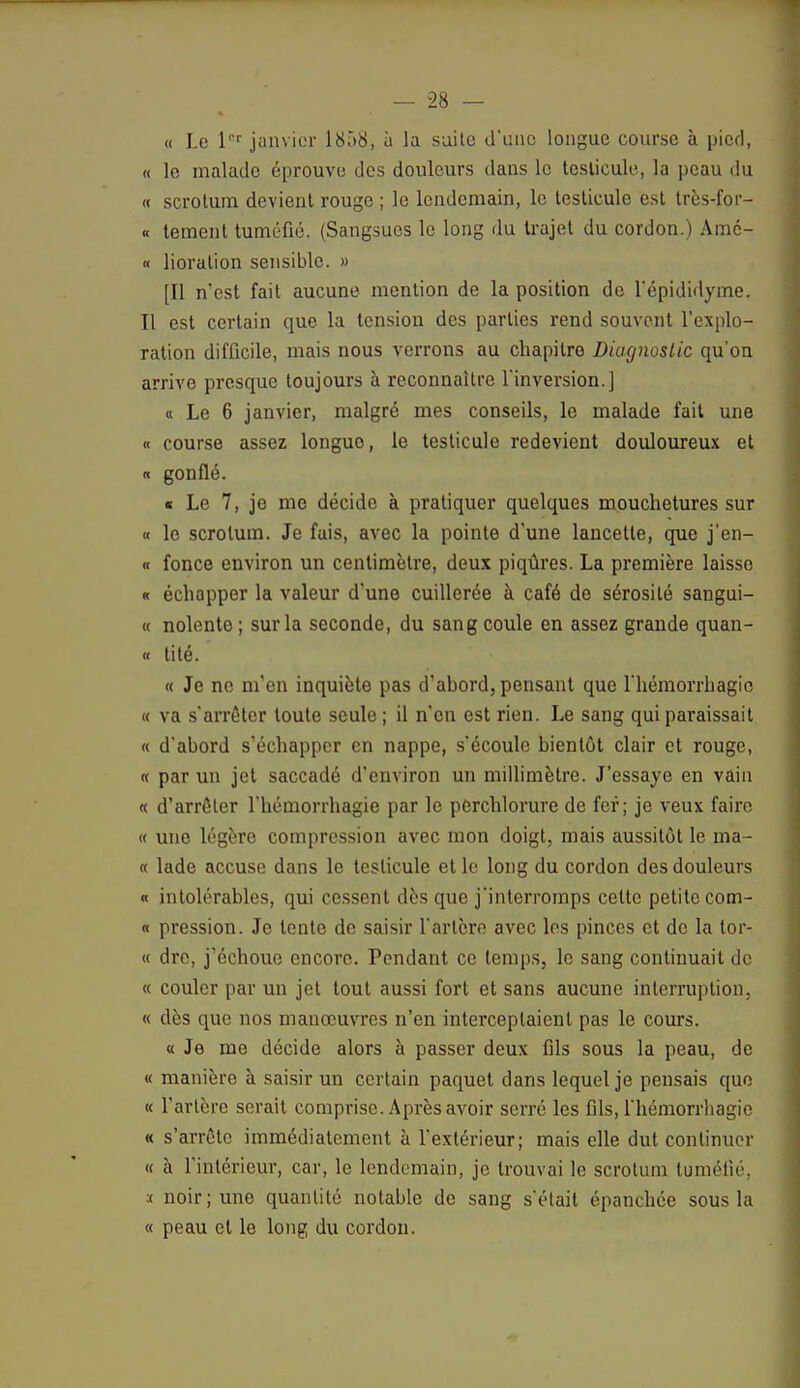 « Le lPr janvier 1858, à la suite d'une longue course à pied, « le malade éprouve des douleurs dans le testicule, la peau du « scrotum devient rouge ; le lendemain, le testicule est très-for- « tement tuméfié. (Sangsues le long du trajet du cordon.) Amc- « lioralion sensible. » [Il n'est fait aucune mention de la position de l'épididyme. Il est certain que la tension des parties rend souvent l'explo- ration difficile, mais nous verrons au chapitre Diagnostic qu'on arrive presque toujours à reconnaître l'inversion.] « Le 6 janvier, malgré mes conseils, le malade fait une « course assez longuo, le testicule redevient douloureux et « gonflé. ■ Le 7, je me décide à pratiquer quelques mouchetures sur « le scrotum. Je fais, avec la pointe d'une lancette, que j'en- « fonce environ un centimètre, deux piqûres. La première laisse « échapper la valeur d'une cuillerée à café de sérosité sangui- « nolente ; sur la seconde, du sang coule en assez grande quan- ti tité. « Je ne m'en inquiète pas d'abord, pensant que l'hémorrhagic « va s'arrêter toute seule ; il n'en est rien. Le sang qui paraissait « d'abord s'échapper en nappe, s'écoule bientôt clair et rouge, « par un jet saccadé d'environ un millimètre. J'essaye en vain « d'arrêter l'hémorrhagie par le perchlorure de fer; je veux faire « une légère compression avec mon doigt, mais aussitôt le ma- « lade accuse dans le testicule et le long du cordon des douleurs « intolérables, qui cessent dès que j'interromps celte petite com- « pression. Je lente de saisir l'artère avec les pinces et de la lor- « dre, j'échoue encore. Pendant ce temps, le sang continuait de « couler par un jet tout aussi fort et sans aucune interruption, « dès que nos manœuvres n'en interceptaient pas le cours. « Je me décide alors à passer deux fils sous la peau, de « manière à saisir un certain paquet dans lequel je pensais que « l'artère serait comprise. Après avoir serré les fds, l'hémorrhagie « s'arrête immédiatement à l'extérieur; mais elle dut continuer « à l'intérieur, car, le lendemain, je trouvai le scrotum tuméfié, :t noir; une quantité notable de sang s'était épanchée sous la « peau et le long du cordon.