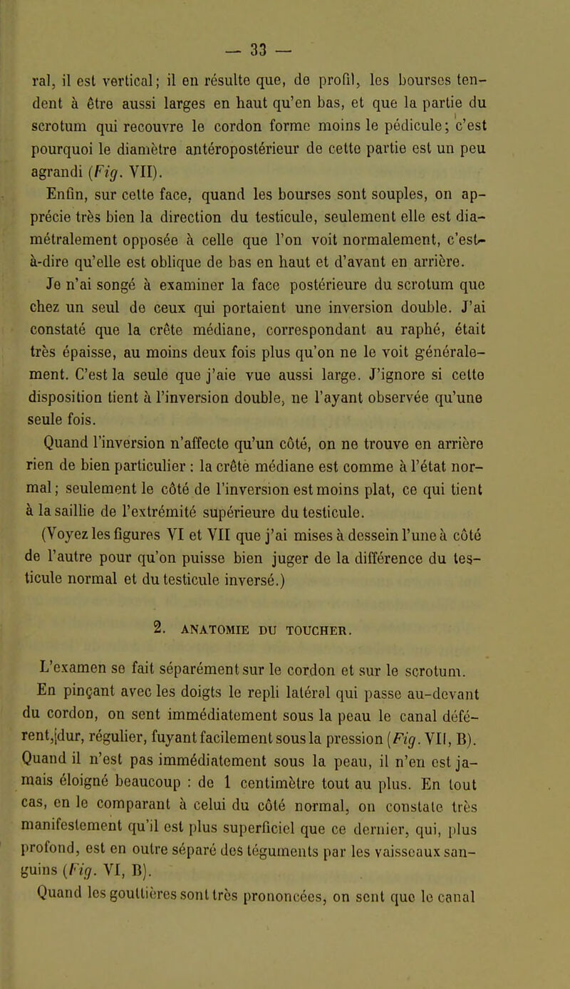 ral, il est vertical; il eu résulte que, de profil, les bourses ten- dent à être aussi larges en haut qu'en bas, et que la partie du scrotum qui recouvre le cordon forme moins le pédicule; c'est pourquoi le diamètre antéropostéricur de cette partie est un peu agrandi (Fig. VII). Enfin, sur celte face, quand les bourses sont souples, on ap- précie très bien la direction du testicule, seulement elle est dia- métralement opposée à celle que l'on voit normalement, c'esU- à-dire qu'elle est oblique de bas en haut et d'avant en arrière. Je n'ai songé à examiner la face postérieure du scrotum que chez un seul de ceux qui portaient une inversion double. J'ai constaté que la crête médiane, correspondant au raphé, était très épaisse, au moins deux fois plus qu'on ne le voit générale- ment. C'est la seule que j'aie vue aussi large. J'ignore si cette disposition tient à l'inversion double, ne l'ayant observée qu'une seule fois. Quand l'inversion n'affecte qu'un côté, on ne trouve en arrière rien de bien particulier : la crêtè médiane est comme à l'état nor- mal; seulement le côté de l'inversion est moins plat, ce qui tient à la saillie de l'extrémité supérieure du testicule. (Voyez les figures VI et VII que j'ai mises à dessein l'une à côté de l'autre pour qu'on puisse bien juger de la différence du tes- ticule normal et du testicule inversé.) 2. ANATOMIE DU TOUCHER. L'examen se fait séparément sur le cordon et sur le scrotum. En pinçant avec les doigts le repli latéral qui passe au-devant du cordon, on sent immédiatement sous la peau le canal défé- rent,jdur, régulier, fuyant facilement sous la pression (Fig. VII, B). Quand il n'est pas immédiatement sous la peau, il n'en est ja- mais éloigné beaucoup : de 1 centimètre tout au plus. En tout cas, en le comparant à celui du côté normal, on constate très manifestement qu'il est plus superficiel que ce dernier, qui, plus profond, est en outre séparé des téguments par les vaisseaux san- guins {Fig. VI, B). Quand les gouttières sont très prononcées, on sent que le canal