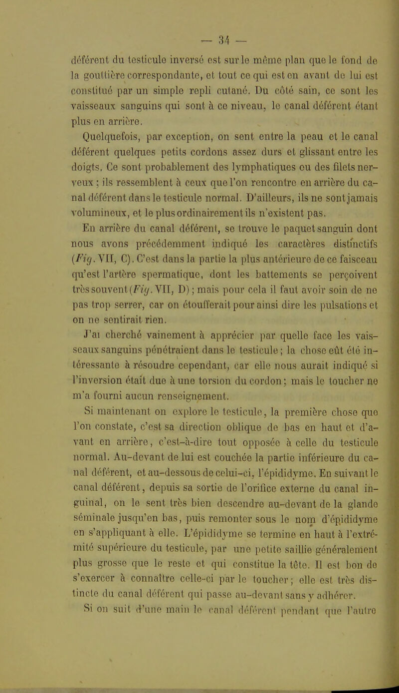 déférent du testicule inversé est sur le même plan que le tond de la gouttière correspondante, et tout ce qui est en avant de lui est constitué par un simple repli cutané. Du côté sain, ce sont les vaisseaux sanguins qui sont à ce niveau, le canal déférent étant plus en arrière. Quelquefois, par exception, on sent entre la peau et le canal déférent quelques petits cordons assez durs et glissant entre les doigts. Ce sont probablement dos lymphatiques ou des fdels ner- veux : ils ressemblent à ceux que l'on rencontre en arrière du ca- nal déférent dans le testicule normal. D'ailleurs, ils ne sont jamais volumineux, et le plus ordinairement ils n'existent pas. En arrière du canal déférenl, se trouve le paquet sanguin dont nous avons précédemment indiqué les caractères distihetifs (Ftg. VII, C). C'est dans la partie la plus antérieure de ce faisceau qu'est l'artère spormatique, dont les battements se perçoivent très souvent (Fiy. VII, D) ; mais pour cela il faut avoir soin do no pas trop serrer, car on étoufferait pour ainsi dire les pulsations et on ne son tirait rien. J'ai cherché vainement à apprécier par quelle face les vais- seaux sanguins pénétraient dans le testicule ; la chose eût été in- téressante à résoudre cependant, car elle nous aurait indiqué si l'invorsion était duo à uno torsion du cordon ; mais le toucher ne m'a fourni aucun renseignement. Si maintenant on explore le testicule, la première chose quo l'on constate, c'est sa direction oblique do bas en haut et d'a- vant en arrière, c'est-à-dire tout opposée à celle du testicule normal. Au-devant de lui est couchée la partie inférieure du ca- nal déférent, et au-dessous de celui-ci, l'épididyme. En suivant le canal déférent, depuis sa sortie de l'orifice externe du canal in- guinal, on lo sent très bien descendre au-devant de la glando séminale jusqu'en bas, puis remonter sous le nom d'épididyme en s'appliquant à elle. L'épididyme se termine en haut à l'extré- mité supérieure du testicule, par uno petite saillie généralement plus grosse que le reste et qui constitue la tôle. Il est bon do s'exercer à connaître celle-ci par le toucher ; elle est très dis- tincte du canal déférent qui passe au-devant sans y adhérer. Si on suit d'une main lo canal déférent pendant que l'autre