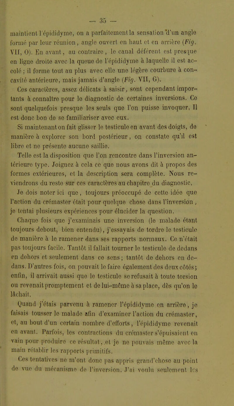 maintient l'épididyme, on a parfaitement la sensation *d'nn angle formé par leur réunion , angle ouvert en haut et en arrière (Fig, VII, 0). En avant, au contraire, le canal déférent est presque en ligne droite avec la queue de l'épididyme à laquelle il est ac- colé ; il forme tout au plus avec elle une légère courbure à con- cavité antérieure, mais jamais d'angle (Fig. VII, G). Ces caractères, assez délicats à saisir, sont cependant impor- tants à connaître pour le diagnostic de certaines inversions. Ce sont quelquefois presque les seuls que l'on puisse invoquer, Il est donc bon de se familiariser avec eux. Si maintenant on fait glisser le testicule en avant des doigts, do manière à explorer son bord postérieur, on constate qu'il est libre et no présente aucune sailbe. Telle est la disposition que l'on rencontre dans l'inversion an- térieure type. Joignez à cela ce que nous avons dit à propos des formes extérieures, et la description sera complète. Nous re- viendrons du reste sur ces caractères au chapitre du diagnostic, Je dois noter ici que, toujours préoccupé de cette idée que l'action du crémaster était pour quelque chose dans l'inversion , je tentai plusieurs expériences pour élucider la question. Chaque fois que j'examinais une inversion (le malade étant toujours debout, bien entendu), j'essayais de tordre le testicule de manière à le ramener dans ses rapports normaux. Ce n'était pus toujours facile. Tantôt il fallait tourner le testicule de dedans en dehors et seulement dans ce sens ; tantôt do dehors en de- dans. D'autres fois, on pouvait le faire également des deux côtés ; enfin, il arrivait aussi que le testicule se refusait à toute torsion ou revonait promptement et de lui-même à sa place, dès qu'on le lâchait. Quand j'étais parvenu à ramener l'épididyme on arrière, je faisais tousser le malade afin d'examiner l'action du crémaster, et, au bout d'un certain nombre d'efforts, l'épididyme revonait en avant. Parfois, les contractions du crémaster s'épuisaient en vain pour produiro ce résultat,.et je no pouvais môme avec la main rétablir les rapports primitifs. Ces tentatives ne m'ont donc pas appris grand'chose au point do vue du mécanisme do l'inversion. J'ai voulu seulement les