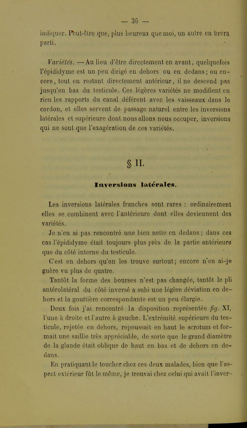 indiquer• Peut-être que, plus heureux que moi, un autre en tirera parti. Variétés. —Au lieu d'être directement en avant, quelquefois l'épididymo est un peu dirigé en dehors ou en dedans; ou en- core , tout en restant directement antérieur, il ne descend pas jusqu'en bas du testicule. Ces légères variétés ne modifient en rien les rapports du canal déférent avec les vaisseaux dans le cordon, et elles servent de passage naturel entre les inversions latérales et supérieure dont nous allons nous occuper, inversions qui ne sont que l'exagération de ces variétés. § II. Inversions latérales. Les inversions latérales franches sont rares : ordinairement elles se combinent avec l'antérieure dont elles deviennent des variétés. Je n'en ai pas rencontré une bien nette en dedans ; dans ces cas l'épididymo était toujours plus près do la partie antérieure que du côté interne du testicule. C'est en dehors qu'on les trouve surtout; encore n'en ai-je guère vu plus de quatre. Tantôt la forme des bourses n'est pas changée, tantôt le pli antérolatéral du côté inversé a subi une légère déviation en de- hors et la gouttière correspondante est un peu élargie. Deux fois j'ai rencontré la disposition représentée fîg. XI, l'une k droite et l'autre à gauche. L'extrémité supérieure du tes- ticule, rejetée en dehors, repoussait en haut le scrotum et for- mait une saillie très appréciable, de sorte que le grand diamètre de la glande était oblique de haut en bas et de dehors en de- dans. En pratiquant le toucher chez ces deux malades, bien que l'as- pect extérieur fut le même, je trouvai chez celui qui avait l'inver-