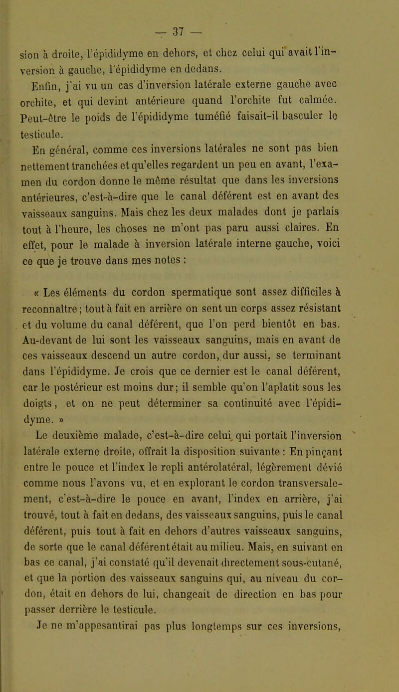 sion à droite, l'épididyme en dehors, et chez celui qui avait l'in- version à gauche, l'épididyme en dedans. Enfin, j*ai vu un cas d'inversion latérale externe gauche avec orchite, et qui devint antérieure quand l'orchite fut calmée. Peut-être le poids de l'épididyme tuméfié faisait-il basculer le testicule. En général, comme ces inversions latérales ne sont pas bien nettement tranchées et qu'elles regardent un peu en avant, l'exa- men du cordon donne le môme résultat que dans les inversions antérieures, c'est-à-dire que le canal déférent est en avant des vaisseaux sanguins. Mais chez les deux malades dont je parlais tout à l'heure, les choses ne m'ont pas paru aussi claires. En effet, pour le malade à inversion latérale interne gauche, voici ce que je trouve dans mes notes : « Les éléments du cordon spermatique sont assez difficiles à reconnaître ; tout à fait en arrière on sent un corps assez résistant et du volume du canal déférent, que l'on perd bientôt en bas. Au-devant de lui sont les vaisseaux sanguins, mais en avant de ces vaisseaux descend un autre cordon, dur aussi, se terminant dans l'épididyme. Je crois que ce dernier est le canal déférent, car le postérieur est moins dur ; il semble qu'on l'aplatit sous les doigts, et on ne peut déterminer sa continuité avec l'épidi- dyme. » Le deuxième malade, c'est-à-dire celui qui portait l'inversion latérale externe droite, offrait la disposition suivante : En pinçant entre le pouce et l'index le repli antérolatéral, légèrement dévié comme nous l'avons vu, et en explorant le cordon transversale- ment, c'est-à-dire le pouce en avant, l'index en arrière, j'ai trouvé, tout à fait en dedans, des vaisseaux sanguins, puis le canal déférent, puis tout à fait en dehors d'autres vaisseaux sanguins, de sorte que le canal déférent était au milieu. Mais, en suivant en bas ce canal, j'ai constaté qu'il devenait directement sous-cutané, et que la portion des vaisseaux sanguins qui, au niveau du cor- don, était en dehors de lui, changeait de direction en bas pour passer derrière le testicule. Je no m'appesantirai pas plus longtemps sur ces inversions,