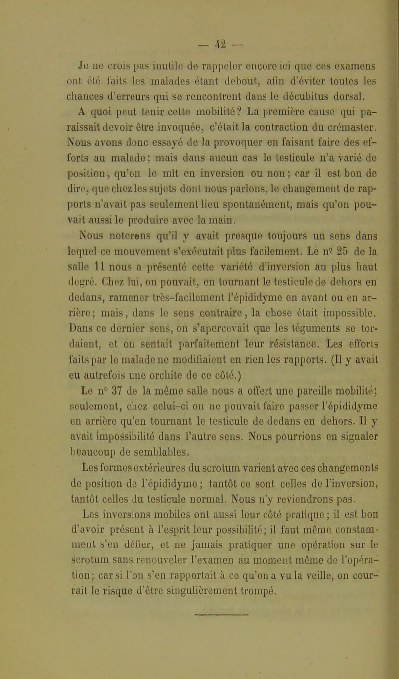 Je ne crois pas inutile de rappeler encore ici que ces examens ont été laits les malades étant debout, afin d'éviter toutes les chances d'erreurs qui se rencontrent dans le décubitus dorsal. A quoi peut tenir cette mobilité? La première cause qui pa- raissait devoir être invoquée, c'était la contraction du crémaster. Nous avons donc essayé de la provoquer en faisant faire des ef- forts au malade; mais dans aucun cas le testicule n'a varié de position, qu'on le mît en inversion ou non; car il est bon de dire, que chez les sujets dont nous parlons, le changement de rap- ports n'avait pas seulement lieu spontanément, mais qu'on pou- vait aussi le produire avec la main. Nous noterons qu'il y avait presque toujours un sens dans lequel ce mouvement s'exécutait plus facilement. Le n« 25 do la salle 11 nous a présenté cette variété d'inversion au plus haut degré. Chez lui, on pouvait, en tournant le testicule de dehors en dedans, ramener très-facilement l'épididyme en avant ou en ar- rière; mais, dans le sens contraire, la chose était impossible. Dans ce dernier sens, on s'apercevait que les téguments se tor- daient, et on sentait parfaitement leur résistance. Les efforts faits par le malade ne modifiaient en rien les rapports. (Il y avait eu autrefois uno orchitc de ce côté.) Le n° 37 de la môme salle nous a offert une pareille mobilité: seulement, chez celui-ci on ne pouvait faire passer l'épididyme en arrière qu'en tournant le testicule de dedans en dehors. Il y avait impossibilité dans l'autre sens. Nous pourrions en signaler beaucoup de semblables. Les formes extérieures du scrotum varient avec ces changements de position de l'épididyme; tantôt ce sont celles de l'inversion, tantôt celles du testicule normal. Nous n'y reviendrons pas. Les inversions mobiles ont aussi leur côté pratique ; il est boit d'avoir présent à l'esprit leur possibilité ; il faut même constam- ment s'en défier, et ne jamais pratiquer une opération sur le scrotum sans renouveler l'examen au moment même de l'opéra- tion; car si l'on s'en rapportait a ce qu'on a vu la veille, on cour- rait le risque d'être singulièrement trompé.