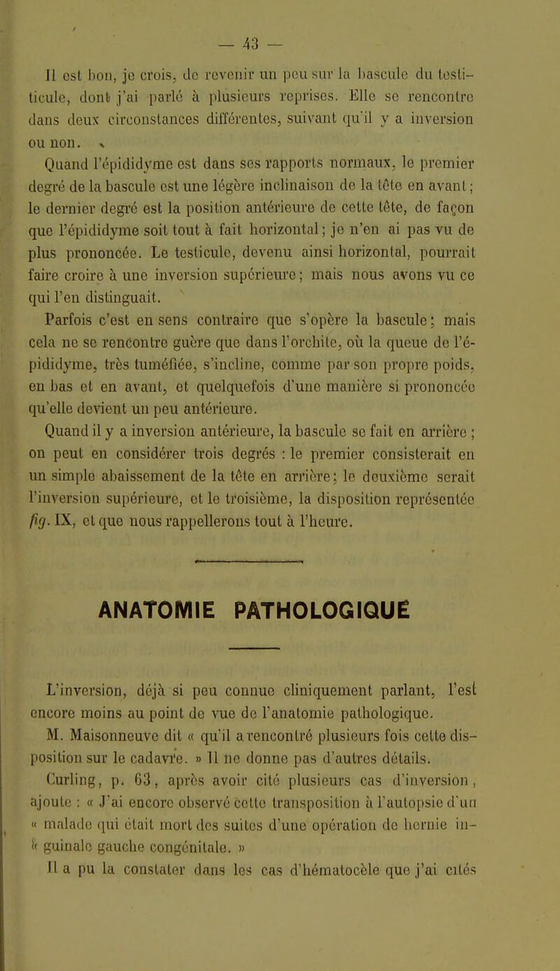 Il est hou, jo crois, do revenir un peu sur la bascule du tosli- ticule, donb j'ai parlé à plusieurs reprises. Elle se rencontre dans deux circonstances différentes, suivant qu'il y a inversion ou non. % Quand l'épididyme est dans ses rapports normaux, le premier degré de la bascule est une légère inclinaison de la tête en avant ; le dernier degré est la position antérieure de cette léte, de façon que l'épididyme soit tout à fait horizontal; je n'en ai pas vu de plus prononcée. Le testicule, devenu ainsi horizontal, pourrait faire croire à une inversion supérieure ; mais nous avons vu ce qui l'en distinguait. Parfois c'est en sens contraire que s'opère la bascule ; mais cela ne se rencontre guère que dans l'orchitc, où la queue de l'é- pididyme, très tuméfiée, s'incline, comme par son propre poids, en bas et en avant, et quelquefois d'une manière si prononcée qu'elle devient un peu antérieure. Quand il y a inversion antérieure, la bascule se fait en arrière ; on peut en considérer trois degrés : le premier consisterait en un simple abaissement de la tôte en arrière; le deuxième serait l'inversion supérieure, et le troisième, la disposition représentée /?</. IX, et que nous rappellerons tout à l'heure. ANATOMIE PATHOLOGIQUE L'inversion, déjà si peu connue cliniquement parlant, l'est encore moins au point de vue de l'anatomie pathologique. M. Maisonneuve dit « qu'il a rencontré plusieurs fois celte dis- position sur le cadavïe. » 11 ne donne pas d'autres détails. Curling, p. 63, après avoir cité plusieurs cas d'inversion, ajoute : « J'ai encore observé celte transposition à l'autopsie d'un « malade qui était mort des suites d'une opération de hernie in- i< guinale gauche congénitale. » Il a pu la constater clans les cas d'hématocèle que j'ai cités