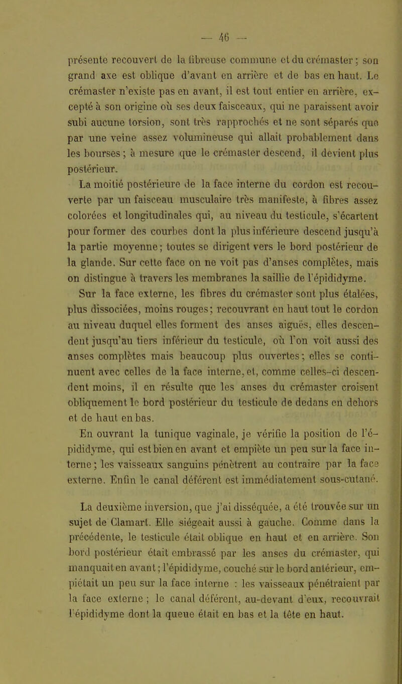 présente recouvert de la libreuse commune et du crémaster ; son grand axe est oblique d'avant en arrière et de bas en haut. Le crémaster n'existe pas en avant, il est tout entier en arrière, ex- cepté à son origine où ses deux faisceaux, qui ne paraissent avoir subi aucune torsion, sont très rapprochés et ne sont séparés quo par une veine assez volumineuse qui allait probablement dans les bourses ; à mesure que le crémaster descend, il devient plus postérieur. La moitié postérieure de la face interne du cordon est recou- verte par un faisceau musculaire très manifeste, à fibres assez colorées et longitudinales qui, au niveau du testicule, s'écartent pour former des courbes dont la plus inférieure descend jusqu'à la partie moyenne ; toutes se dirigent vers le bord postérieur de la glande. Sur cette face on ne voit pas d'anses complètes, mais on distingue à travers les membranes la saillie de l'épididyme. Sur la face externe, les fibres du crémaster sont plus étalées, plus dissociées, moins rouges; recouvrant en haut tout le cordon au niveau duquel elles forment des anses aiguës, elles descen- dent jusqu'au tiers inférieur du testicule, où Ton voit aussi des anses complètes mais beaucoup plus ouvertes ; elles se conti- nuent avec celles de la face interne, et, comme celles-ci descen- dent moins, il en résulte que les anses du crémaster croisent obliquement le bord postérieur du testiculo de dedans en dehors et de haut en bas. En ouvrant la tunique vaginale, je vérifie la position de l'é- pididyme, qui est bien en avant et empiète un peu sur la face in- terne ; les vaisseaux sanguins pénètrent au contraire par la face externe. Enfin le canal déférent est immédiatement sous-cutané. La deuxième inversion, que j'ai disséquée, a été trouvée sur un sujet de Clamart. Elle siégeait aussi à gauche. Comme dans la précédente, le testicule était oblique en haut et en arrière. Son bord postérieur était embrassé par les anses du crémaster, qui manquait en avant ; l'épididyme, couché sur le bord antérieur, em- piétait un peu sur la face interne : les vaisseaux pénétraient par la face externe ; le canal déférent, au-devant d'eux, recouvrait l'épididyme dont la queue était en bas et la tête en haut.