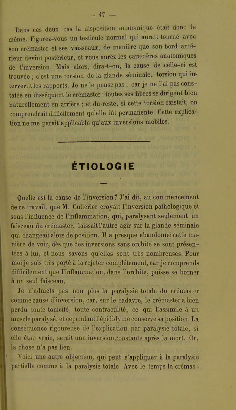 Dans ces deux eus la disposition auatomique était donc la même. Figurez-vous un testicule normal qui aurait tourné avec son crémaster et ses vaisseaux, de manière que son bord anté- rieur devint postérieur, et vous aurez les caractères anatomiques de l'inversion. Mais alors, dira-t-on, la cause de celle-ci est trouvée ; c'est uue torsion de la glande séminale, torsion qui in- tervertit les rapports. Je ne le pense pas ; car je ne l'ai pas cons- tatée en disséquant le crémaster : toutes ses fibres se dirigent bien naturellement en arrière ; et du-reste, si cette torsion existait, on comprendrait difficilement qu'elle fût permanente. Cette explica- tion ne me paraît applicable qu'aux inversions mobiles. ÉTIOLOGIE Quelle est la cause de l'inversion? J'ai dit, au commencement de ce travail, que M. Cullerier croyait l'inversion pathologique et sous l'influence de l'inflammation, qui, paralysant seulement un faisceau du crémaster, laissait l'autre agir sur la glande séminale qui changeait alors de position. Il a presque abandonné cette ma- nière de voir, dès que des inversions sans orchite se sont présen- tées à lui, et nous savons qu'elles sont très nombreuses. Pour moi je suis très porté à la rejeter complètement, car je comprends difficilement que l'inflammation, clans l'orchite, puisse se borner à un seul faisceau, Je n'admets pas non plus la paralysie totale du crémaster comme cause d'inversion, car, sur le cadavre, le crémaster a bien perdu toute tonicité, toute contraclilité, ce qui l'assimile à un muscle paralysé, et cependantl'épididyme conserve sa position. La conséquence rigoureuse de l'explication par paralysie totale, si elle était vraie, serait une inversion constante après la mort. Or, la chose n'a pas lieu. Voici une autre objection, qui peut s'appliquer à la paralysie partielle comme à la paralysie totale. Avec le temps le crémas-