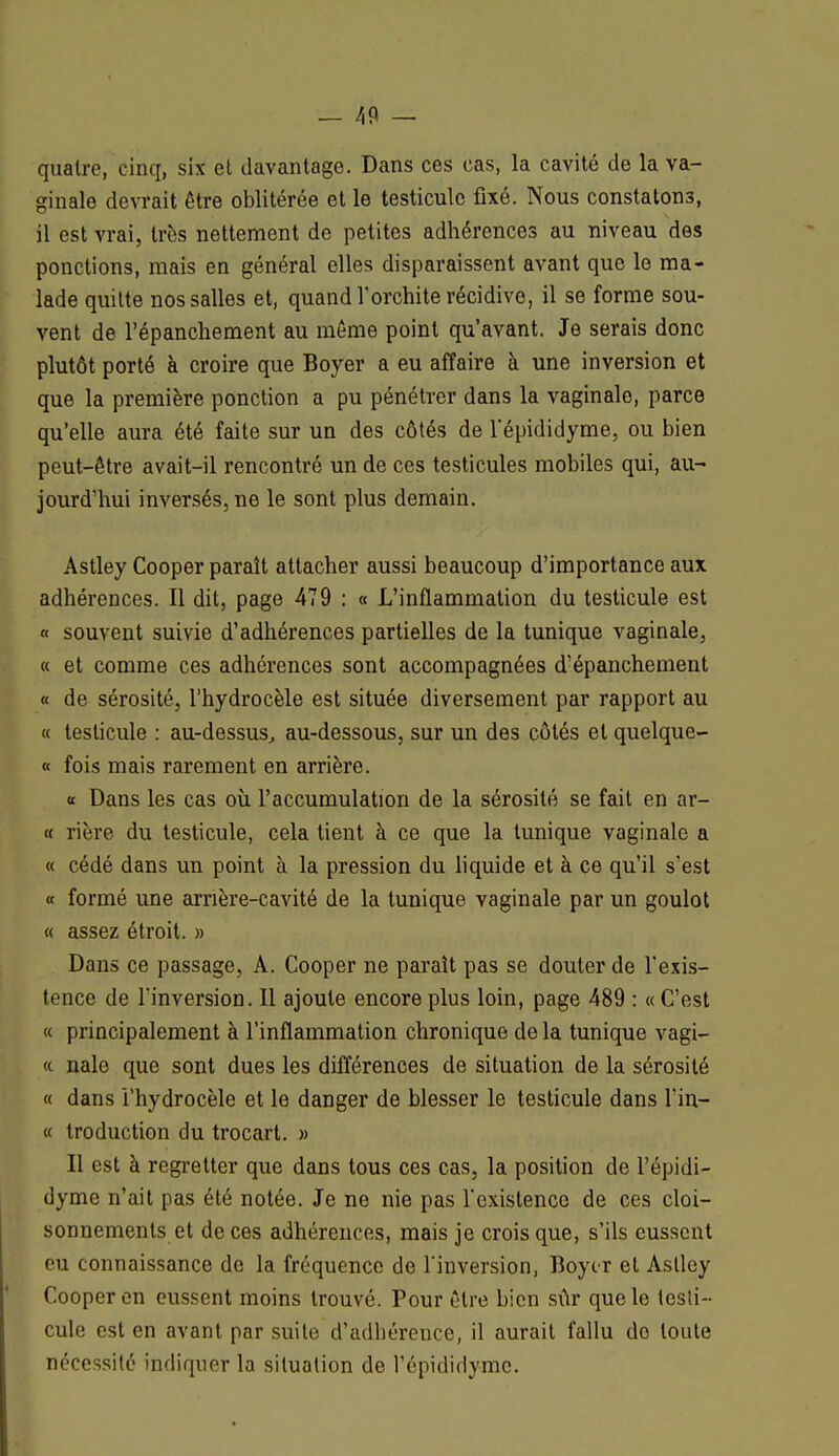 quatre, cinq, six et davantage. Dans ces cas, la cavité de la va- ginale devrait être oblitérée et le testicule fixé. Nous constatons, il est vrai, très nettement de petites adhérences au niveau des ponctions, mais en général elles disparaissent avant que le ma- lade quitte nos salles et, quand l'orchite récidive, il se forme sou- vent de l'épanchement au même point qu'avant. Je serais donc plutôt porté à croire que Boyer a eu affaire à une inversion et que la première ponction a pu pénétrer dans la vaginale, parce qu'elle aura été faite sur un des côtés de l'épididyme, ou bien peut-être avait-il rencontré un de ces testicules mobiles qui, au- jourd'hui inversés, ne le sont plus demain. Astley Cooper paraît attacher aussi beaucoup d'importance aux adhérences. Il dit, page 479 : « L'inflammation du testicule est « souvent suivie d'adhérences partielles de la tunique vaginale, « et comme ces adhérences sont accompagnées d'épanchement « de sérosité, l'hydrocèle est située diversement par rapport au « testicule : au-dessus, au-dessous, sur un des côtés et quelque- « fois mais rarement en arrière. « Dans les cas où l'accumulation de la sérosité se fait en ar- « rière du testicule, cela tient à ce que la tunique vaginale a « cédé dans un point à la pression du liquide et à ce qu'il s'est « formé une arrière-cavité de la tunique vaginale par un goulot « assez étroit. » Dans ce passage, A. Cooper ne paraît pas se douter de l'exis- tence de l'inversion. Il ajoute encore plus loin, page 489 : « C'est « principalement à l'inflammation chronique de la tunique vagi- « nale que sont dues les différences de situation de la sérosité « dans l'hydrocèle et le danger de blesser le testicule dans l in— « troduction du trocart. » Il est à regretter que dans tous ces cas, la position de l'épidi- dyme n'ait pas été notée. Je ne nie pas l'existence de ces cloi- sonnements et de ces adhérences, mais je crois que, s'ils eussent eu connaissance de la fréquence de l'inversion, Boyir et Astley Cooper en eussent moins trouvé. Pour être bien sûr que le testi- cule est en avant par suite d'adhérence, il aurait fallu do toute nécessité indiquer la situation de l'épididymc.