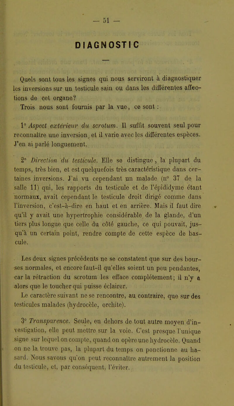 DIAGNOSTIC Quels sont tous les signes qui nous serviront à diagnostiquer les inversions sur un testicule sain ou dans les différentes affec- tions de cet organe? Trois nous sont fournis par la vue, ce sont : 1° Aspect extérieur du scrotum. Il suffit souvent seul pour reconnaître une inversion, et il varie avec les différentes espèces. J'en ai parlé longuement. 2° Direction du testicule. Elle se distingue, ta plupart du temps, très bien, et est quelquefois très caractéristique dans cer- taines inversions. J'ai vu cependant un malade (n° 37 de la salle 11) qui, les rapports du testicule et de I'épîdidyme étant normaux, avait cependant le testicule droit dirigé comme clans Tinversion, c'est-à-dire en haut et en arrière. Mais il faut dire qu'il y avait une hypertrophie considérable de la glande, d'un tiers plus longue que celle du côté gauche, ce qui pouvait, jus- qu'à un certain point, rendre compte de cette espèce de bas- cule. Les deux signes précédents ne se constatent que sur des bour- ses normales, et encore faut-il qu'elles soient un peu pendantes, caria rétraction du scrotum les efface complètement; il n'y a alors que le toucher qui puisse éclairer. Le caractère suivant ne se rencontre, au contraire, que sur des testicules malades (hydrocèle, orchite). 3° Transparence. Seule, en dehors de tout autre moyen d'in- vestigation, elle peut mettre sur la voie. C'est presque l'unique signe sur lequel on compte, quand on opère une hydrocèle. Quand on ne la trouve pas, la plupart du temps on ponctionne au ha- sard. Nous savons qu'on peut reconnaître autrement la position du testicule, et, par conséquent, l'éviter.