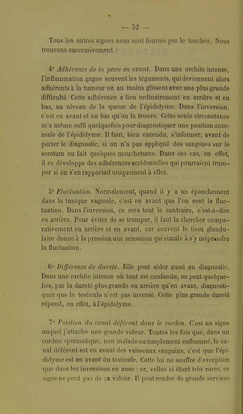 Tous les autres signes uous sont fournis par le toucher. Nous trouvons successivement : 4° Adhérence de la peau en avant. Dans une orchite intense, l'inflammation gagne souvent les téguments, qui deviennent alors adhérents à la tumeur ou au moins glissent avec une plus grande difficulté. Cette adhérence a lieu ordinairement en arrière et en has, au niveau de la queue de l'épididyme. Dans l'inversion, c'est en avant et en bas qu'on la trouve. Cette seule circonstance m'a même suffi quelquefois pour diagnostiquer une position anor- male de l'épididyme. Il faut, bien entendu, s'informer, avant de porter le diagnostic, si on n'a pas appliqué des sangsues sur le scrotum ou fait quelques mouchetures. Dans ces cas,.en effet, il se développe des adhérences accidentelles qui pourraient trom- per si on s'en rapportait uniquement à elles. 5° Fluctuation. Normalement, quand il y a un épanchement dans la tunique vaginale, c'est en avant que l'on sent la fluc- tuation. Dans l'inversion, ce sera tout le contraire, c'est-à-dire en arrière. Pour éviter de se tromper, il faut la chercher compa- rativement eu arrière et en avant, car souvent le tissu glandu- laire donne à la pression une sensation qui simule à s'y méprendre la fluctuation. G Différence de dureté. Elle peut aider aussi au diagnostic. Dans une orchite intense où tout est confondu, on peut quelque- fois, par la dureté plus grande en arrière qu'en avant, diagnosti- quer que le testicule n'est pas inversé. Cette plus grande dureté répond, en effet, à l'épididyme. 7° Position du canal déférent dans le cordon. C'est un signe auquel j'attache une grande valeur. Toutes les fois que, dans un cordon spermatique, non malade ou simplement enflammé, le ca- nal déférent est en avant des vaisseaux sanguins, c'est que l'épi- didyme est en avant du testicule. Cette loi ne souffre d'exception que dans les inversions en anse : or, celles ci étant très rares, ce signe ne perd pas de ?a valeur. Il peut rendre de grands services