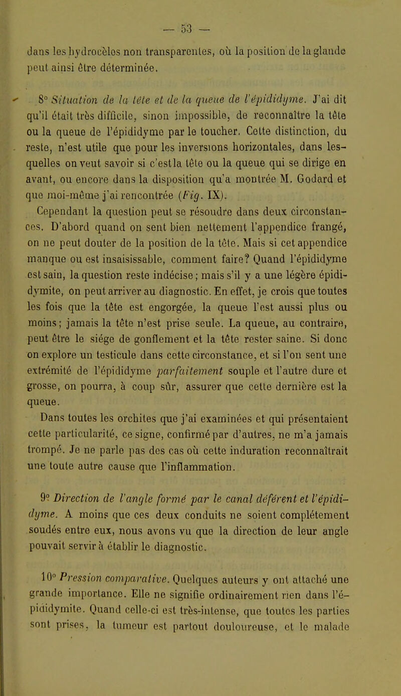 dans les hydrocèlos non transparentes, où la position de la glande peut ainsi être déterminée. 8° Situation de lu tête et de la queue de l'épididyme. J'ai dit qu'il était très difficile, sinon impossible, de reconnaître la tôle ou la queue de l'épididyme parle toucher. Coite distinction, du reste, n'est utile que pour les inversions horizontales, dans les- quelles on veut savoir si c'estla tête ou la queue qui se dirige en avant, ou encore dans la disposition qu'a montrée M. Godard et que moi-même j'ai rencontrée (Fig. IX). Cependant la question peut se résoudre dans deux circonstan- ces, D'abord quand on sent bien nettement l'appendico frangé, on ne peut douter de la position de la tête. Mais si cet appendice manque ou est insaisissable, comment faire? Quand l'épididyme est sain, la question reste indécise; mais s'il y a une légère épidi- dymite, on peut arriver au diagnostic. En effet, je crois que toutes les fois que la tête est engorgée, la queue l'est aussi plus ou moins; jamais la tête n'est prise seule. La queue, au contraire, peut être le siège de gonflement et la tête rester saine. Si donc on explore un testicule dans cette circonstance, et si l'on sent une extrémité de l'épididyme parfaitement souple et l'autre dure et grosse, on pourra, à coup sûr, assurer que cette dernière est la queue. Dans toutes les orchites que j'ai examinées et qui présentaient cette particularité, ce signe, confirmé par d'autres, ne m'a jamais trompé. Je ne parle pas des cas où cette induration reconnaîtrait une toute autre cause que l'inflammation. 9? Direction de l'angle formé par le canal déférent et l'épidi- dyme. A moins que ces deux conduits ne soient complètement soudés entre eux, nous avons vu que la direction de leur angle pouvait servira établir le diagnostic. 10° Pi*e$sion comparative. Quelques auteurs y ont attaché une grande importance. Elle ne signifie ordinairement rien dans l'é- pididymite. Quand celle-ci est très-intense, que toutes les parties sont prises, la tumeur est partout douloureuse, et le malade