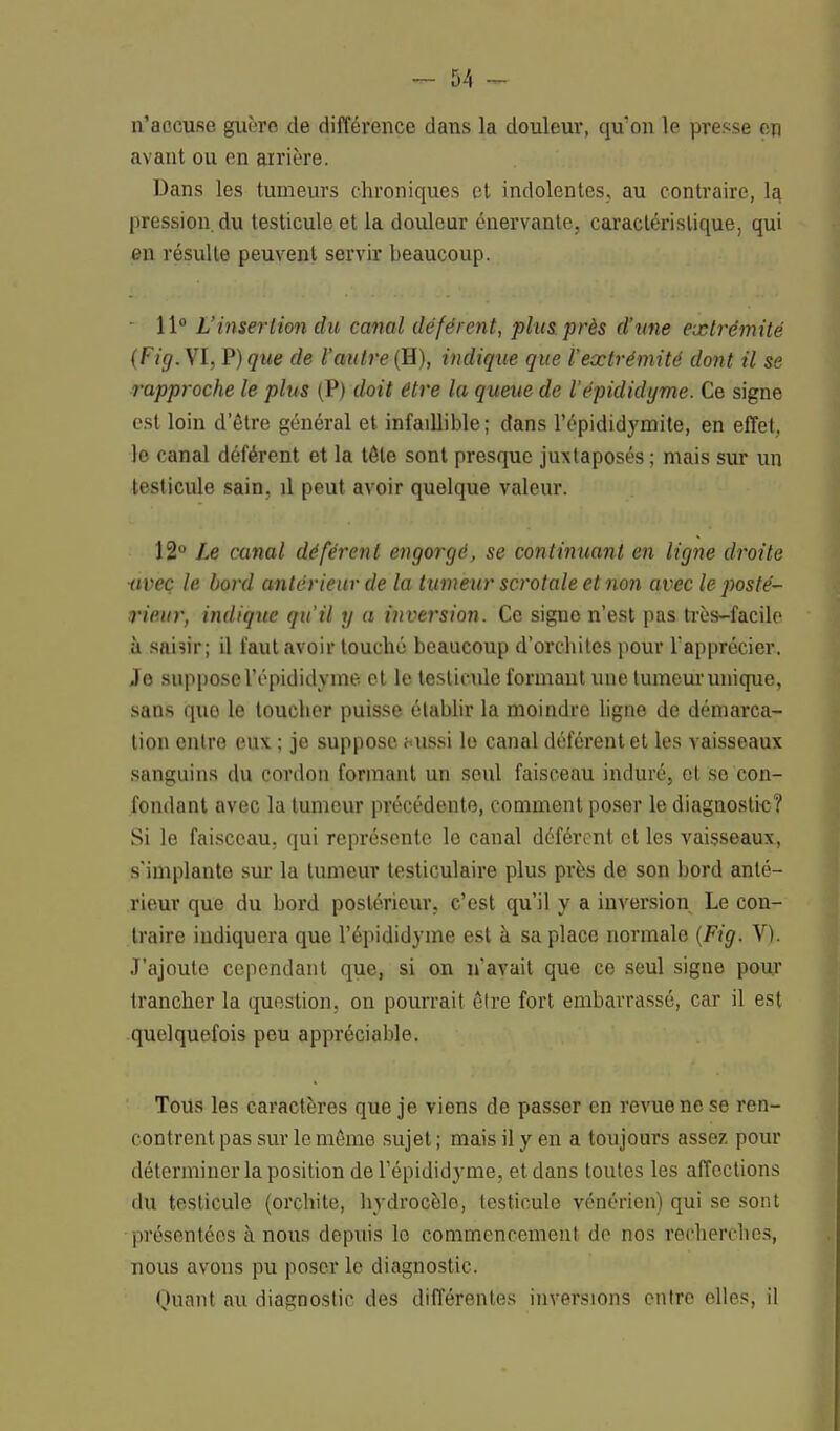 n'accuse guère de différence dans la douleur, qu'on le presse en avant ou en arrière. Dans les tumeurs chroniques et indolentes, au contraire, la. pression, du testicule et la douleur énervante, caractéristique, qui en résulte peuvent servir beaucoup. 11° L'insertion du canal déférent, plus près d'une extrémité (Fig. VI, F) que de l'autre (H), indique que l'extrémité dont il se rapproche le plus (P) doit être la queue de l'épididyme. Ce signe est loin d'être général et infaillible ; dans l'épididymite, en effet, le canal déférent et la tôle sont presque juxtaposés ; mais sur un testicule sain, il peut avoir quelque valeur. 12° Le canal déférent engorgé, se continuant en ligne droite avec le bord antérieur de la tumeur scrotale et non avec le posté- rieur, indique qu'il y a inversion. Ce signe n'est pas très-facile à saisir; il faut avoir touché beaucoup d'orchites pour l'apprécier. Je suppose l'épididyme et le testicule formant une tumeur unique, sans quo le toucher puisse établir la moindre ligne de démarca- tion entre eux ; je suppose f<ussi le canal déférent et les vaisseaux sanguins du cordon formant un soul faisceau induré, et se con- fondant avec la tumeur précédente, comment poser le diagnostic? Si le faisceau, qui représente le canal déférent et les vaisseaux, s'implante sur la tumeur testiculaire plus près de son bord anté- rieur que du bord postérieur, c'est qu'il y a inversion Le con- traire indiquera que l'épididyme est à sa place normale (Fig. V). J'ajoute cependant que, si on n'avait que ce seul signe pour trancher la question, on pourrait être fort embarrassé, car il est quelquefois peu appréciable. Tous les caractères que je viens de passer en revue ne se ren- contrent pas sur le même sujet ; mais il y en a toujours assez pour déterminer la position de l'épididyme, et dans toutes les affections du testicule (orchite, hydrocèlo, testicule vénérien) qui se sont présentées à nous depuis le commencement de nos recherches, nous avons pu poser le diagnostic. Quant au diagnostic des différentes inversions entre elles, il