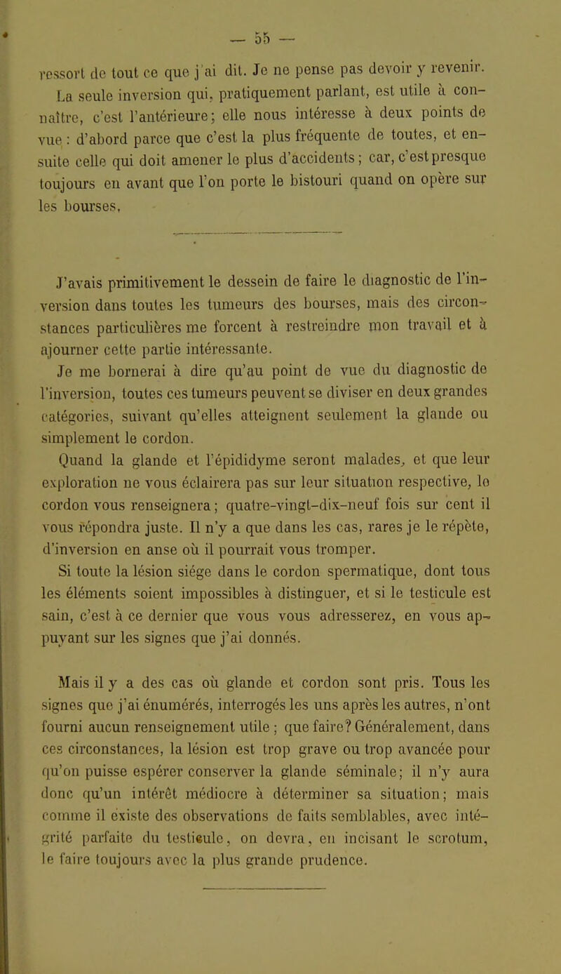 ressort de tout ce que j'ai dit. Je ne pense pas devoir y revenir. La seule inversion qui. pratiquement parlant, est utile à con- naître, c'est l'antérieure ; elle nous intéresse à deux points de vue : d'abord parce que c'est la plus fréquente de toutes, et en- suite celle qui doit amener le plus d'accidents; car, c'est presque toujours eu avant que l'on porte le bistouri quand on opère sur les bourses. J'avais primitivement le dessein de faire le diagnostic de l'in- version dans toutes les tumeurs des bourses, mais des circon- stances particulières me forcent à restreindre mon travail et à ajourner cette partie intéressante. Je me bornerai à dire qu'au point de vue du diagnostic do l'inversion, toutes ces tumeurs peuvent se diviser en deux grandes catégories, suivant qu'elles atteignent seulement la glande ou simplement le cordon. Quand la glande et l'épididyme seront malades, et que leur exploration ne vous éclairera pas sur leur situation respective, lo cordon vous renseignera ; quatre-vingt-dix-neuf fois sur cent il vous répondra juste. Il n'y a que dans les cas, rares je le répèle, d'inversion en anse où il pourrait vous tromper. Si toute la lésion siège dans le cordon spermatique, dont tous les éléments soient impossibles à distinguer, et si le testicule est sain, c'est à ce dernier que vous vous adresserez, en vous ap- puyant sur les signes que j'ai donnés. Mais il y a des cas où glande et cordon sont pris. Tous les signes que j'ai énumérés, interrogés les uns après les autres, n'ont fourni aucun renseignement utile ; que faire? Généralement, dans ces circonstances, la lésion est trop grave ou trop avancée pour qu'on puisse espérer conserver la glande séminale; il n'y aura donc qu'un intérêt médiocre à déterminer sa situation; niais comme il existe des observations de faits semblables, avec inté- grité parfaite du lesti«ulc, on devra, en incisant le scrotum, le faire toujours avec la plus grande prudence.