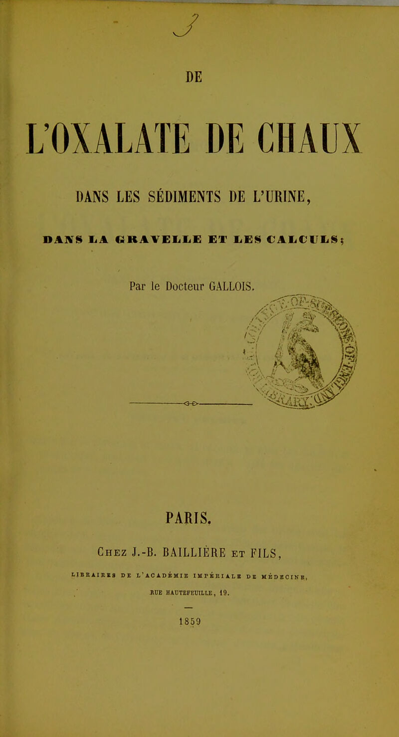 J DE L'OXALATE DE CHAUX DANS LES SÉDIMENTS DE L'URINE, DANS LA (JKAVELliE ET LES CALCULS; Par le Docteur GALLOIS. -•Q-O- PARIS. Chez J.-B. BAILLIÉRE et FILS, LIBRAIRES DR L'ACADÉMIE IMPERIALE DE MÉDECINE, RUE HAUTEFEDILLE, 19. 1859