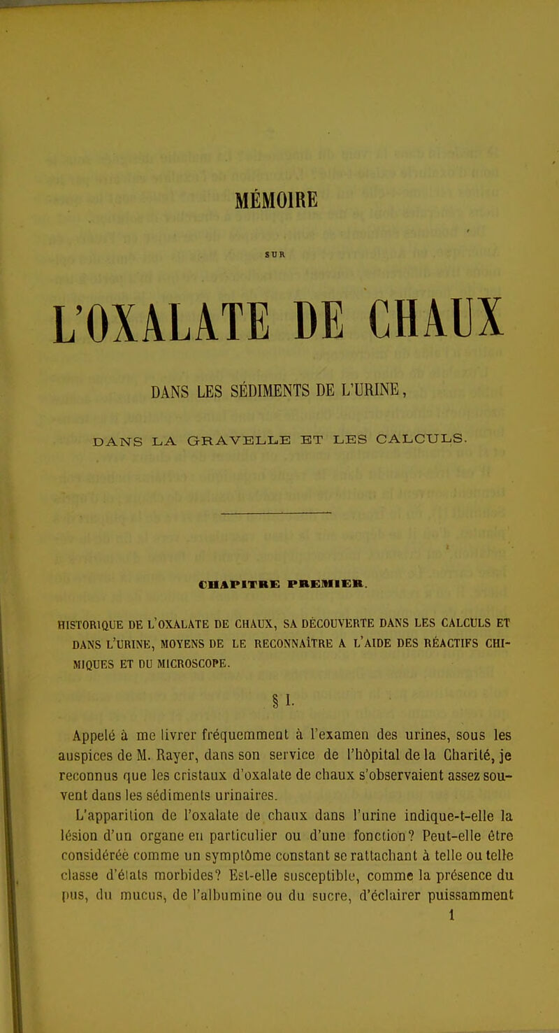 MÉMOIRE SUR L'OXALATE DE CHAUX DANS LES SÉDIMENTS DE L'URINE, DANS LA GRAVELLE ET LES CALCULS. CHAPITRE PREMIER. HISTORIQUE DE L'OXALATE DE CHAUX, SA DÉCOUVERTE DANS LES CALCULS ET DANS L'URINE, MOYENS DE LE RECONNAITRE A L'AIDE DES RÉACTIFS CHI- MIQUES ET DU MICROSCOPE. § I. Appelé à me livrer fréquemment à l'examen des urines, sous les auspices de M. Rayer, dans son service de l'hôpital de la Charité, je reconnus que les cristaux d'oxalate de chaux s'observaient assez sou- vent dans les sédiments urinaires. L'apparition de l'oxalate de chaux dans l'urine indique-t-elle la lésion d'un organe en particulier ou d'une fonction? Peut-elle être considérée comme un symptôme constant se rattachant à telle ou telle classe d'élals morhides? Est-elle susceptible, comme la présence du pus, du mucus, de l'albumine ou du sucre, d'éclairer puissamment