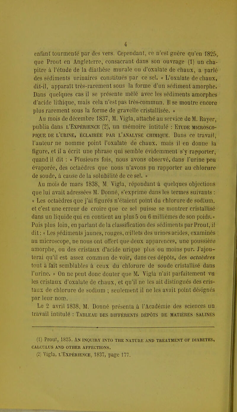 enfant tourmenté par des vers. Cependant, re n'est guère qu'en 1825, que Prout en Angleterre, consacrant dans son ouvrage (1) un cha- pitre à l'étude de la dialhèse murale ou d'oxalate de chaux, a parlé des sédiments urinaires constitués par ce sel. « L'oxalate de chaux, dit-il, apparaît très-rarement sous la forme d'un sédiment amorphe. Dans quelques cas il se présente mêlé avec les sédiments amorphes d'acide lilhique, mais cela n'est pas très-commun. Il se montre encore plus rarement sous la forme de gravelle cristallisée. » Au mois de décemhre 1837, M. Vigla, attaché au service de M. Rayer, publia dans l'Expérience (2), un mémoire intitulé : Etude microsco- pique de l'urine, éclairée par l'analyse CHIMIQUE. Dans ce travail, l'auteur ne nomme point l'oxalate de chaux, mais il en donne la ligure, et il a écrit une phrase qui semble évidemment s'y rapporter, quand il dit : « Plusieurs fois, nous avons observé, dans l'urine peu évaporée, des octaèdres que nous n'avons pu rapporter au chlorure de soude, à cause de la solubilité de ce sel. » Au mois de mars 1838, M. Vigla, répondant à quelques objections que lui avait adressées M. Donné, s'exprime dans les termes suivants : « Les octaèdres que j'ai figurés n'étaient point du chlorure de sodium, et c'est une erreur de croire que ce sel puisse se montrer cristallisé dans un liquide qui en contient au plus 5 ou 6 millièmes de son poids.» Puis plus loin, en parlant de la classification des sédiments par Prout, il dit: « Les sédiments jaunes, rouges, œillets des urines acides, examinés au microscope, ne nous ont offert que deux apparences, une poussière amorphe, ou des cristaux d'acide urique plus ou moins pur. J'ajou- terai qu'il est assez commun de voir, dans ces dépôts, des octaèdres tout à fait semblables à ceux du chlorure de soude cristallisé dans l'urine. » On ne peut donc douter que M. Vigla n'ait parfaitement vu les cristaux d'oxalate de chaux, et qu'il ne les ait distingués des cris- taux de chlorure de sodium ; seulement il ne les avait point désignés par leur nom. Le 2 avril 1838, M. Donné présenta a l'Académie des sciences un travail intitulé : Tableau des différents dépôts de matières salines (I) Prout, 1825. An inquiry into the nature and treatment ok diabètes, calcclus and other affections. \1) Yigla, l'Expérience, 1837, page 177.