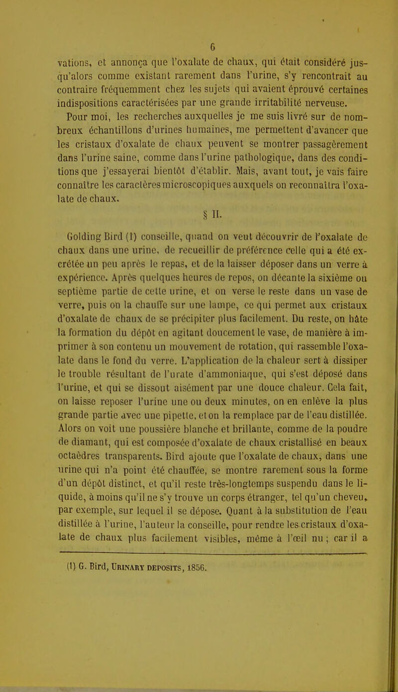 vations, et annonça que l'oxalatc de chaux, qui était considéré jus- qu'alors comme existant rarement dans l'urine, s'y rencontrait au contraire fréquemment chez les sujets qui avaient éprouvé certaines indispositions caractérisées par une grande irritabilité nerveuse. Pour moi, les recherches auxquelles je me suis livré sur de nom- breux échantillons d'urines humaines, me permettent d'avancer que les cristaux d'oxalate de chaux peuvent se montrer passagèrement dans l'urine saine, comme dans l'urine pathologique, dans des condi- tions que j'essayerai bientôt d'établir. Mais, avant tout, je vais faire connaître les caractères microscopiques auxquels on reconnaîtra l'oxa- late de chaux. § a Golding Bird (t) conseille, quand on veut découvrir de Toxalate de chaux dans une urine, de recueillir de préférence celle qui a été ex- crétée un peu après le repas, et de la laisser déposer dans un verre à expérience. Après quelques heures de repos, on décante la sixième ou septième partie de cette urine, et on verse le reste dans un vase de verre, puis on la chaulTc sur une lampe, ce qui permet aux cristaux d'oxalate de chaux de se précipiter plus facilement. Du reste, on hâte la formation du dépôt en agitant doucement le vase, de manière à im- primer à son contenu un mouvement de rotation, qui rassemble l'oxa- latc dans le fond du verre. L'application de la chaleur sert à dissiper le trouble résultant de l'urale d'ammoniaque, qui s'est déposé dans l'urine, et qui se dissout aisément par une douce chaleur. Cela fait, on laisse reposer l'urine une ou deux minutes, on en enlève la plus grande partie avec une pipetle.eton la remplace par de l'eau distillée. Alors on voit une poussière blanche et brillante, comme de la poudre de diamant, qui est composée d'oxalate de chaux cristallisé en beaux octaèdres transparents. Bird ajoute que l'oxalate de chaux, dans une urine qui n'a point été chauffée, se montre rarement sous la forme d'un dépôt distinct, et qu'il reste très-longtemps suspendu dans le li- quide, à moins qu'il ne s'y trouve un corps étranger, tel qu'un cheveu » par exemple, sur lequel il se dépose. Quant à la substitution de l'eau distillée à l'urine, l'auteur la conseille, pour rendre les cristaux d'oxa- late de chaux plus facilement visibles, même à l'œil nu ; car il a (t) G. Bird, Umnary deposits, 1856.