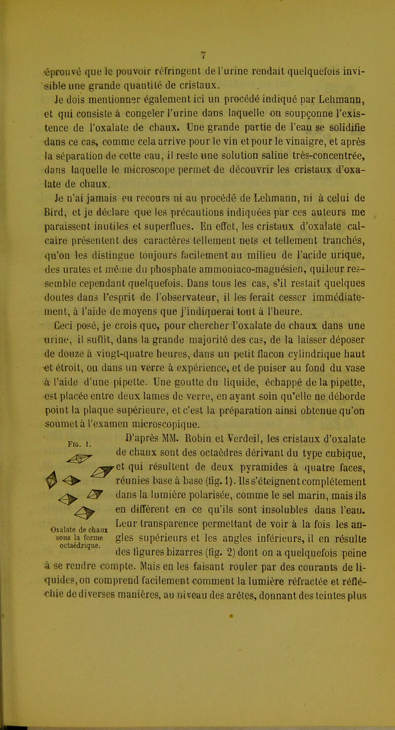 fouvé que le pouvoir réfringent de l'urine rendait quelquefois invi- sible une grande quantité de cristaux. Je dois mentionner également ici un procédé indiqué par Lehmann, et qui consiste à congeler l'urine dans laquelle on soupçonne l'exis- tence de l'oxalate de chaux. Une grande partie de l'eau se solidifie dans ce cas, comme cela arrive pour le vin et pour le vinaigre, et après la séparation de cette eau, il reste une solution saline très-concentrée, dans laquelle le microscope permet de découvrir les cristaux d'oxa- late de chaux. Je n'ai jamais eu recours ni au procédé de Lehmann, ni à celui de Bird, et je déclare que les précautions indiquées par ces auteurs me paraissent inutiles et superflues. En effet, les cristaux d'oxalate cal- caire présentent des caractères tellement nets et tellement tranchés, qu'on les distingue toujours facilement au milieu de l'acide urique, des urates et même du phosphate ammoniaco-magnésien, quileur res- semble cependant quelquefois. Dans tous les cas, s'il restait quelques doutes dans l'esprit de l'observateur, il les ferait cesser immédiate- ment, à l'aide de moyens que j'indiquerai tou t à l'heure. Ceci posé, je crois que, pour chercher l'oxalate de chaux dans une urine, il suflit, dans la grande majorité des cas, de la laisser déposer de douze à vingt-quatre heures, dans un petit flacon cylindrique haut et étroit, ou dans un verre à expérience, et de puiser au fond du vase à l'aide d'une pipette. Une goutte du liquide, échappé de la pipette, est placée entre deux lames de verre; en ayant soin qu'elle ne déborde point la plaque supérieure, et c'est la préparation ainsi obtenue qu'on soumet à l'examen microscopique. j D'après MM. Robin et Verdeil, les cristaux d'oxalate de chaux sont des octaèdres dérivant du type cubique, ^-^ret qui résultent de deux pyramides à quatre faces, 0 O- réunies base à base (tig. 1). Us s'éteignent complètement & dans la lumière polarisée, comme le sel marin, mais ils en diffèrent en ce qu'ils sont insolubles dans l'eau. Oiaiate de chaux transParence permettant de voir à la fois les an- sous la forme gles supérieurs et les angles inférieurs, il en résulte octaedrique. ... , . ,,. - , des ligures bizarres (hg. 2) dont on a quelquefois peine à se rendre compte. Mais en les faisant rouler par des courants de li- quides, on comprend facilement comment la lumière réfractée et réflé- chie de diverses manières, au niveau des arêtes, donnant des teintes plus