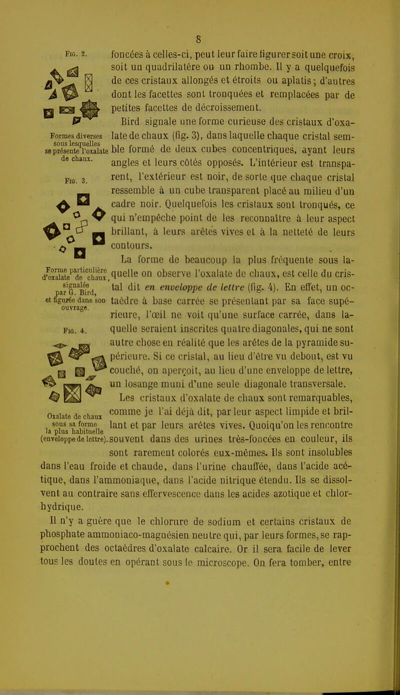 e fig. 2. foncées à celles-ci, peut leur faire figurer soit une croix, £^ soit un quadrilatère ou un rhombe. Il y a quelquefois a | de ces cristaux allongés et étroits ou aplatis; d'autres & dont les facettes sont tronquées et remplacées par de g E3 petites facéties de décroissement. P Bird signale une forme curieuse des cristaux d'oxa- Formesdiverses latede chaux (fig. 3), dans laquelle chaque cristal sem- sous lesquelles .,/.,,, u . . se présente roiaiate ble formé de deux cubes concentriques, ayant leurs dechaui. angles et leurs côtés opposés. L'intérieur est transpa- m 3 rent, l'extérieur est noir, de sorte que chaque cristal ressemble à un cube transparent placé au milieu d'un ^ H cadre noir. Quelquefois les cristaux sont tronqués, ce ^a W qui n'empêche point de les reconnaître à leur aspect ° Q mm brillant, à leurs arêtes vives et à la netteté de leurs d mm contours. M La forme de beaucoup la plus fréquente sous la- dS^^cS?,(Iuelle on observe l'oxalate de chaux, est celle du cris- ar'S^BW ^ m enveloppe de lettre (fig. 4). En effet, un oc- et figurée dans sod taùdre à base carrée se présentant par sa face supé- ouvrage. neure, l'œil ne voit qu'une surface carrée, dans la- pIG. 4. quelle seraient inscrites quatre diagonales, qui ne sont autre chose en réalité que les arêtes de la pyramide su- périeure. Si ce cristal, au lieu d'être vu debout, est vu 'couché, on aperçoit, au lieu d'une enveloppe de lettre, Wk nam un losange muni d'une seule diagonale transversale. £0 zM Les cristaux çl'oxalate de chaux sont remarquables, oiaiate decham comme Je l'ai déjà dit, par leur aspect limpide et bril- sous sa formn lant et par leurs arêtes vives. Quoiqu'on les rencontre la plus habituelle r ^ (enveloppe de lettre), sou vent dans des urines très-foncées en couleur, ils sont rarement colorés eux-mêmes. Ils sont insolubles dans l'eau froide et chaude, dans l'urine chauffée, dans l'acide acé- tique, dans l'ammoniaque, dans l'acide nitrique étendu. Ils se dissol- vent au contraire sans effervescence dans les acides azotique et chlor- hydrique. Il n'y a guère que le chlorure de sodium et certains cristaux de phosphate ammoniaco-magnésien neutre qui, par leurs formes, se rap- prochent des octaèdres d'oxalate calcaire. Or il sera facile de lever tous les doutes en opérant sous le microscope. On fera tomber, entre