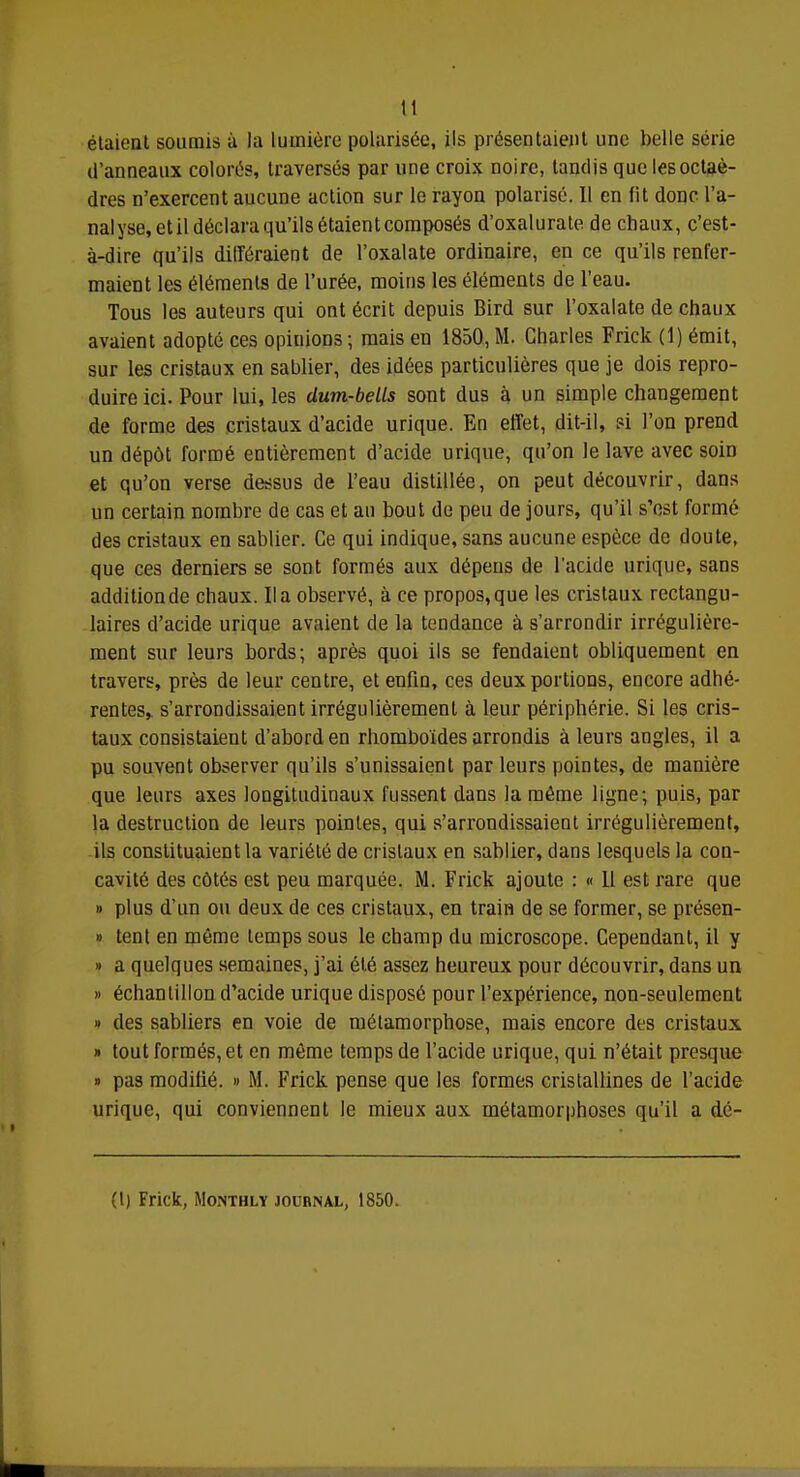 tl étaient soumis à la lumière polarisée, ils présentaient une belle série d'anneaux colorés, traversés par une croix noire, tandis que les octaè- dres n'exercent aucune action sur le rayon polarisé. Il en fit donc l'a- nalyse, et il déclara qu'ils étaient composés d'oxalurate de chaux, c'est- à-dire qu'ils différaient de l'oxalate ordinaire, en ce qu'ils renfer- maient les éléments de l'urée, moins les éléments de l'eau. Tous les auteurs qui ont écrit depuis Bird sur l'oxalate de chaux avaient adopté ces opiuions ; mais en 1850, M. Charles Frick (1) émit, sur les cristaux en sablier, des idées particulières que je dois repro- duire ici. Pour lui, les dum-bells sont dus à un simple changement de forme des cristaux d'acide urique. En effet, dit-il, si l'on prend un dépôt formé entièrement d'acide urique, qu'on le lave avec soin et qu'on verse dessus de l'eau distillée, on peut découvrir, dans un certain nombre de cas et an bout de peu de jours, qu'il s'est formé des cristaux en sablier. Ce qui indique, sans aucune espèce de doute, que ces derniers se sont formés aux dépens de l'acide urique, sans additionde chaux. lia observé, à ce propos,que les cristaux rectangu- laires d'acide urique avaient de la tendance à s'arrondir irrégulière- ment sur leurs bords; après quoi ils se fendaient obliquement en travers, près de leur centre, et enfin, ces deux portions, encore adhé- rentes, s'arrondissaient irrégulièrement à leur périphérie. Si les cris- taux consistaient d'abord en rhomboïdes arrondis à leurs angles, il a pu souvent observer qu'ils s'unissaient par leurs pointes, de manière que leurs axes longitudinaux fussent dans la même ligne; puis, par la destruction de leurs pointes, qui s'arrondissaient irrégulièrement, ils constituaient la variété de cristaux en sablier, dans lesquels la con- cavité des côtés est peu marquée. M. Frick ajoute : « 11 est rare que » plus d'un ou deux de ces cristaux, en train de se former, se présen- » tent en même temps sous le champ du microscope. Cependant, il y » a quelques semaines, j'ai été assez heureux pour découvrir, dans un » échantillon d'acide urique disposé pour l'expérience, non-seulement » des sabliers en voie de métamorphose, mais encore des cristaux » tout formés, et en même temps de l'acide urique, qui n'était presque » pas modifié. » M. Frick pense que les formes cristallines de l'acide urique, qui conviennent le mieux aux métamorphoses qu'il a dé- fi) Frick, Monthly jouhnal, 1850.