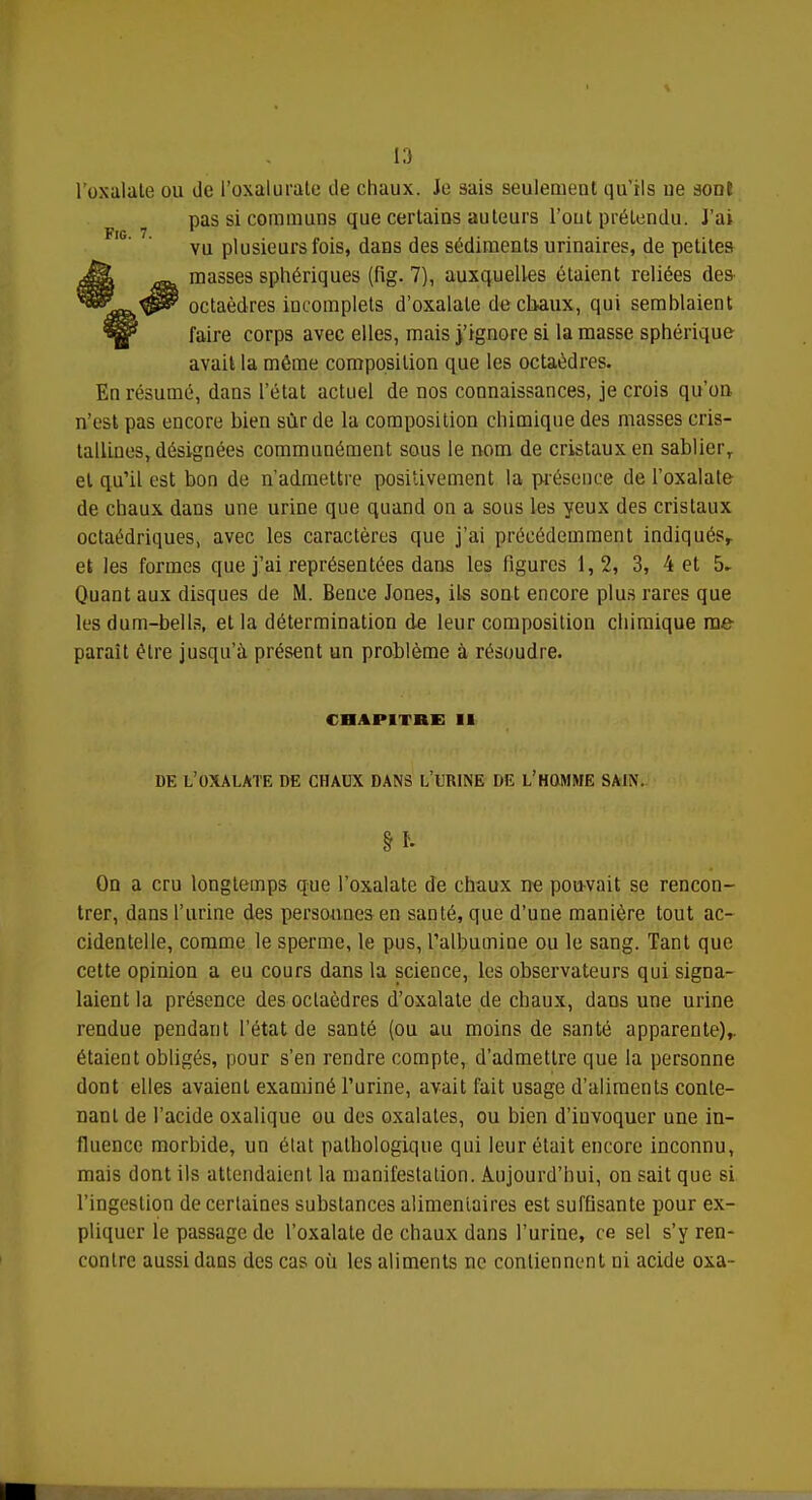 l'oxalate ou de l'oxalurale de chaux. Je sais seulement qu'ils ue aonî pas si communs que certains auteurs Tout prétendu. J'ai vu plusieurs fois, dans des sédiments urinaires, de petites masses sphériques (fig. 7), auxquelles étaient reliées des- octaèdres incomplets d'oxalale de cbaux, qui semblaient faire corps avec elles, mais j'ignore si la masse sphérique avait la même composition que les octaèdres. En résumé, dans l'état actuel de nos connaissances, je crois qu'on n'est pas encore bien sûr de la composition chimique des masses cris- tallines, désignées communément sous le nom de cristaux en sablier, et qu'il est bon de n'admettre positivement la présence de l'oxalate de chaux dans une urine que quand on a sous les yeux des cristaux octaédriques, avec les caractères que j'ai précédemment indiqués, et les formes que j'ai représentées dans les ligures 1,2, 3, 4 et 5* Quant aux disques de M. Bence Jones, ils sont encore plus rares que les dum-bells, et la détermination de leur composition chimique me paraît être jusqu'à présent un problème à résoudre. CHAPITRE 11 DE L'OXALATE DE CHAUX DANS L'URINE DE L'HOMME SAIN. H- On a cru longtemps que l'oxalate de chaux ne pouvait se rencon- trer, dans l'urine des personnes en santé, que d'une manière tout ac- cidentelle, comme le sperme, le pus, l'albumine ou le sang. Tant que cette opinion a eu cours dans la science, les observateurs qui signa- laient la présence des octaèdres d'oxalate de chaux, dans une urine rendue pendant l'état de santé (ou au moins de santé apparente),, étaient obligés, pour s'en rendre compte, d'admettre que la personne dont elles avaient examiné l'urine, avait fait usage d'aliments conte- nant de l'acide oxalique ou des oxalates, ou bien d'invoquer une in- fluence morbide, un état pathologique qui leur était encore inconnu, mais dont ils attendaient la manifestation. Aujourd'hui, on sait que si l'ingestion de certaines substances alimentaires est suffisante pour ex- pliquer le passage de l'oxalate de chaux dans l'urine, ce sel s'y ren- contre aussi dans des cas où les aliments ne contiennent ni acide oxa-