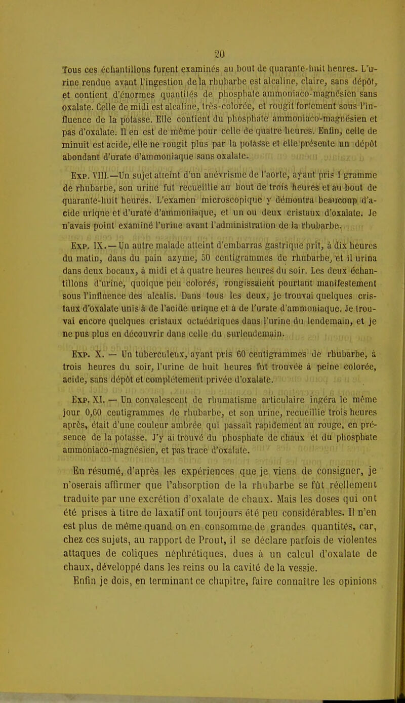 Tous ces échantillons furent examinés au bout de quaranle-huit heures. L'u- rine rendue avaut l'ingestion delà rhubarbe est alcaline, claire, sans dépôt, et contient d'énormes quantités de phosphate ammoniaco-magnésien sans oxalate. Celle de midi est alcaline, très -colorée, et rougit fortement sous l'in- fluence de la potasse. Elle contient du phosphate ammoniaco-magnésien et pas d'oxalate. Il en est de môme pour celle de quatre heures. Enfin, celle de minuit est acide, elle ne rougit pins par la potasse et elle présente un dépôt abondant d'urate d'ammoniaque sans oxalate. Exp. VIII.—Un sujet atteint d'un anévrisme de l'aorte, ayant pris 1 gramme de rhubarbe, son urine fut recueillie au bout de trois heures et au bout de quarante-huit heures. L'examen microscopique y démontra beaucoup d'a- cide urique et d'urate d'ammoniaque, et un ou deux cristaux d'oxalate. Je n'avais point examiné l'urine avant l'administration de la rhubarbe. Exp. IX. —Un autre malade atteint d'embarras gastrique prit, à dix heures du matin, dans du pain azyme, 50 centigrammes de rhubarbe, ït il urina dans deux bocaux, à midi et à quatre heures heures du soir. Les deux échan- tillons d'urine, quoique peu colorés, rougissaient pourtant manifestement sous l'influence des alcalis. Dans tous les deux, je trouvai quelques cris- taux d'oxalate unis à de l'acide urique et à de l'urate d'ammoniaque. Je trou- vai encore quelques cristaux octaédriques daus l'urine du lendemain, et je ne pus plus en découvrir dans celle du surlendemain. Exp. X. — Un tuberculeux, ayant pris 60 centigrammes de rhubarbe, à trois heures du soir, l'urine de huit heures fut trouvée à peine colorée, acide, sans dépôt et complètement privée d'oxalate. Exp. XI. — Un convalescent de rhumatisme articulaire ingéra le môme jour 0,60 centigrammes de rhubarbe, et son urine, recueillie trois heures après, était d'une couleur ambrée qui passait rapidement au rouge, en pré- sence de la potasse. J'y ai trouvé du phosphate de chaux et du phosphate ammoniaco-magnésien, et pas trace d'oxalate. En résumé, d'après les expériences que je viens de consigner, je n'oserais affirmer que l'absorption de la rhubarbe se fut réellement traduite par une excrétion d'oxalate de chaux. Mais les doses qui ont été prises à titre de laxatif ont toujours été peu considérables. Il n'en est plus de même quand on en consomme de grandes quantités, car, chez ces sujets, au rapport de Prout, il se déclare parfois de violentes attaques de coliques néphrétiques, dues à un calcul d'oxalate de chaux, développé dans les reins ou la cavité de la vessie. Enfin je dois, en terminant ce chapitre, faire connaître les opinions