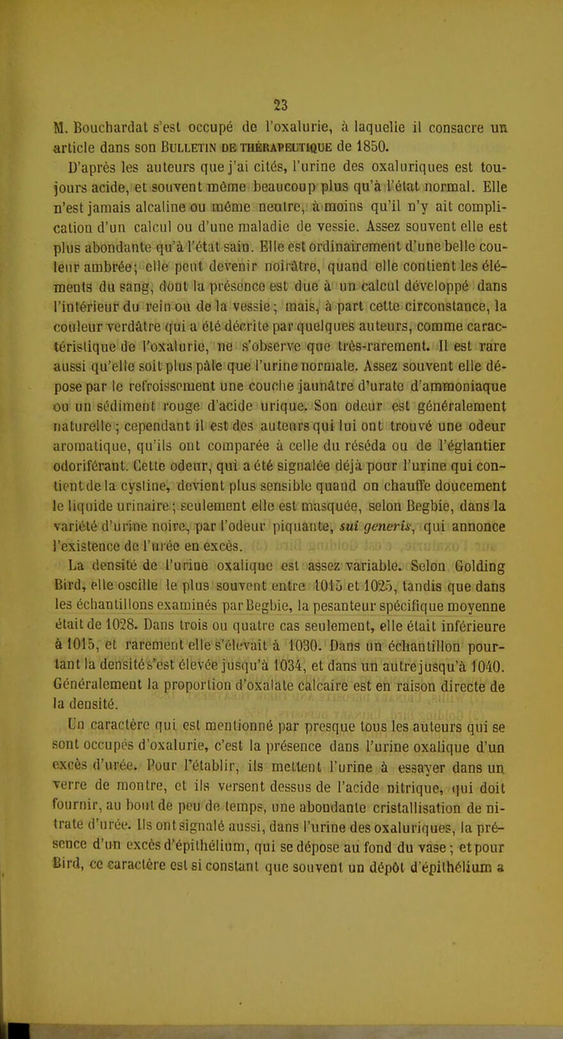 M. Bouchardat s'est occupé de l'oxalurie, à laquelie il consacre un article dans son Bulletin de thérapeutique de 1850. D'après les auteurs que j'ai cités, l'urine des oxaluriques est tou- jours acide, et souvent môme beaucoup plus qu'à l'état normal. Elle n'est jamais alcaline ou même neutre, à moins qu'il n'y ait compli- cation d'un calcul ou d'une maladie de vessie. Assez souvent elle est plus abondante qu'à l'état sain. Elle est ordinairement d'une belle cou- leur ambrée; elle peut devenir noirâtre, quand elle contient les élé- ments du sang, dont la présence est due à un calcul développé dans l'intérieur du rein ou delà vessie; mais, à part cette circonstance, la couleur verdàtre qui a été décrite par quelques auteurs, comme carac- térislique île l'uxalurio, ne s'observe que très-rarement. Il est rare aussi qu'elle soit plus pâle que l'urine normale. Assez souvent elle dé- pose par le refroissement une couche jaunâtre d'urate d'ammoniaque ou un sédiment rouge d'acide urique. Son odeur est généralement naturelle; cependant il est des auteurs qui lui ont trouvé une odeur aromatique, qu'ils ont comparée à celle du réséda ou de l'églantier odoriférant. Cette odeur, qui a été signalée déjà pour l'urine qui con- tient de la cysline, devient plus sensible quand on chauffe doucement le liquide urinaire; seulement elle est masquée, selon Begbie, dans la variété d'urine noire, par l'odeur piquante, sut generis, qui annonce l'existence de l'urée en excès. La densité de l'urine oxalique est assez variable. Selon Golding Bird, elle oscille le plus souvent entre 1015 et 1025, tandis que dans les échantillons examinés par Begbie, la pesanteur spécifique moyenne était de 1028. Dans trois ou quatre cas seulement, elle était inférieure à 1015, et rarement elle s'élevait à 1030. Dans un échantillon pour- tant la densité s'est élevée jusqu'à 1034, et dans un autrejusqu'à 1040. Généralement la proportion d'oxalate calcaire est en raison directe de la densité. I n caractère qui est mentionné par presque tous les auteurs qui se sont occupés d'oxalurie, c'est la présence dans l'urine oxalique d'un excès d'urée. Pour l'établir, ils mettent l'urine à essayer dans un verre de montre, et ils versent dessus de l'acide nitrique, qui doit fournir, au bout de peu de temps, une abondante cristallisation de ni- trate d'urée. Ils ont signalé aussi, dans l'urine des oxaluriques, la pré- sence d'un excès d'épithélium, qui se dépose au fond du vase ; etpour Bird, ce caractère est si constant que souvent un dépôt d'épithélium a